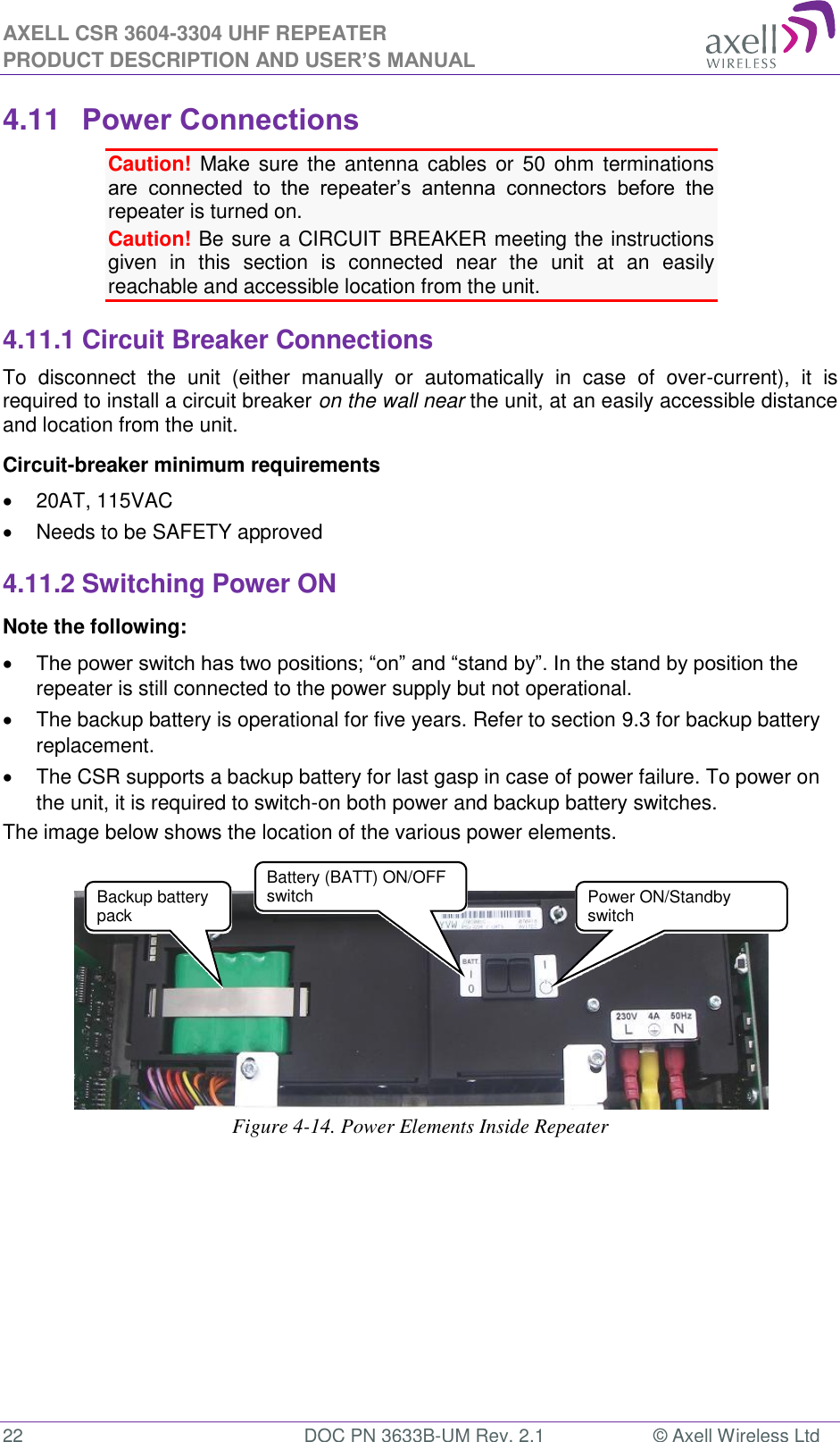 AXELL CSR 3604-3304 UHF REPEATER PRODUCT DESCRIPTION AND USER’S MANUAL  22  DOC PN 3633B-UM Rev. 2.1  © Axell Wireless Ltd  4.11 Power Connections Caution!  Make  sure  the  antenna  cables or 50  ohm  terminations are  connected  to  the  repeater’s  antenna  connectors  before  the repeater is turned on.  Caution! Be sure a CIRCUIT BREAKER meeting the instructions given  in  this  section  is  connected  near  the  unit  at  an  easily reachable and accessible location from the unit. 4.11.1 Circuit Breaker Connections To  disconnect  the  unit  (either  manually  or  automatically  in  case  of  over-current),  it  is required to install a circuit breaker on the wall near the unit, at an easily accessible distance and location from the unit. Circuit-breaker minimum requirements   20AT, 115VAC   Needs to be SAFETY approved 4.11.2 Switching Power ON Note the following:  The power switch has two positions; “on” and “stand by”. In the stand by position the repeater is still connected to the power supply but not operational.   The backup battery is operational for five years. Refer to section 9.3 for backup battery replacement.   The CSR supports a backup battery for last gasp in case of power failure. To power on the unit, it is required to switch-on both power and backup battery switches. The image below shows the location of the various power elements.     Figure 4-14. Power Elements Inside Repeater   Power ON/Standby switch Backup battery pack  Battery (BATT) ON/OFF switch 