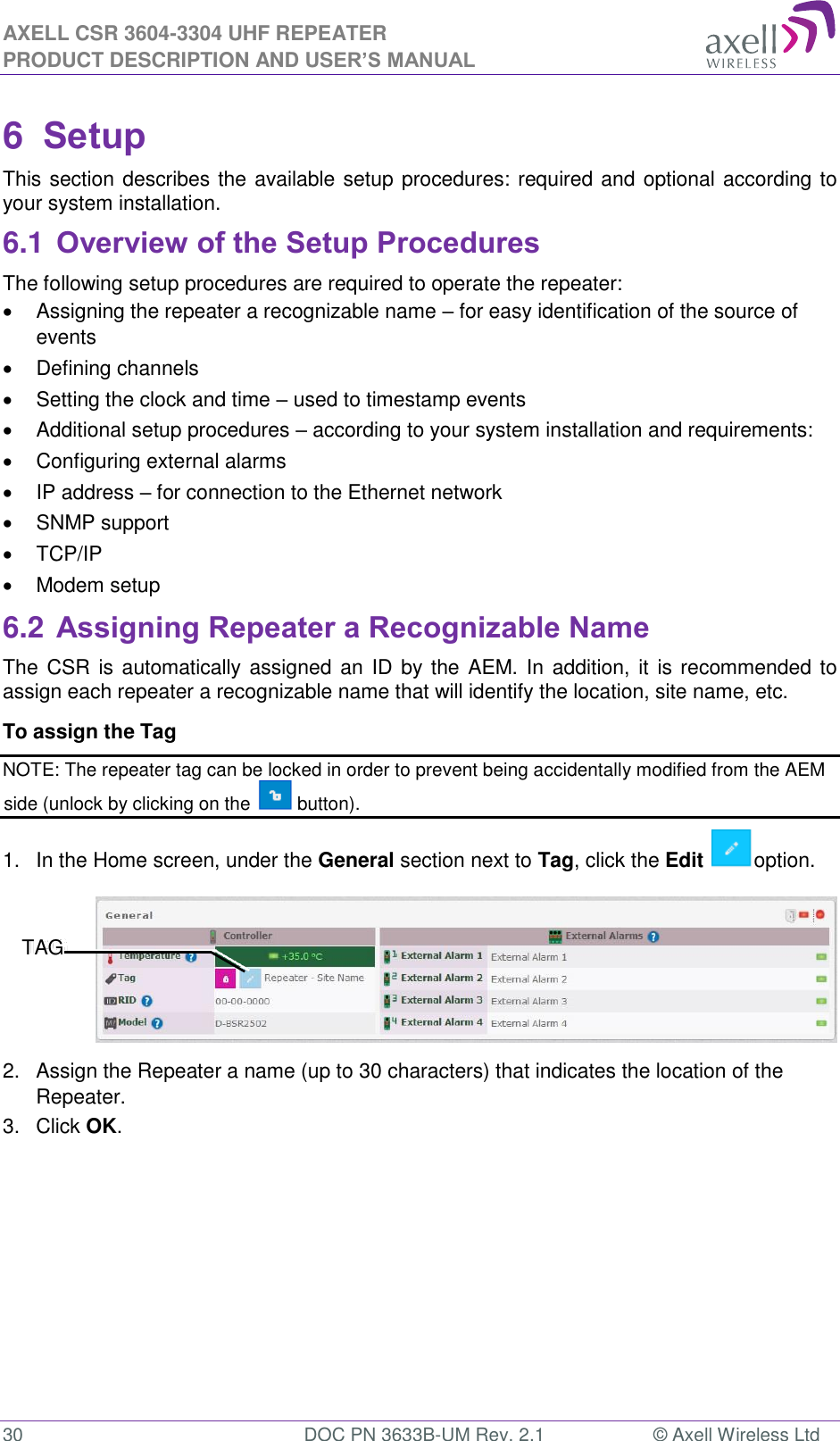 AXELL CSR 3604-3304 UHF REPEATER PRODUCT DESCRIPTION AND USER’S MANUAL  30  DOC PN 3633B-UM Rev. 2.1  © Axell Wireless Ltd  6  Setup This section describes the available setup procedures: required and optional according to your system installation. 6.1 Overview of the Setup Procedures The following setup procedures are required to operate the repeater:   Assigning the repeater a recognizable name – for easy identification of the source of events    Defining channels   Setting the clock and time – used to timestamp events    Additional setup procedures – according to your system installation and requirements:   Configuring external alarms   IP address – for connection to the Ethernet network   SNMP support   TCP/IP    Modem setup 6.2 Assigning Repeater a Recognizable Name The CSR is automatically assigned  an ID by the AEM. In addition, it is recommended to assign each repeater a recognizable name that will identify the location, site name, etc.  To assign the Tag  NOTE: The repeater tag can be locked in order to prevent being accidentally modified from the AEM side (unlock by clicking on the   button). 1.  In the Home screen, under the General section next to Tag, click the Edit  option.  2.  Assign the Repeater a name (up to 30 characters) that indicates the location of the Repeater. 3.  Click OK.    TAG 