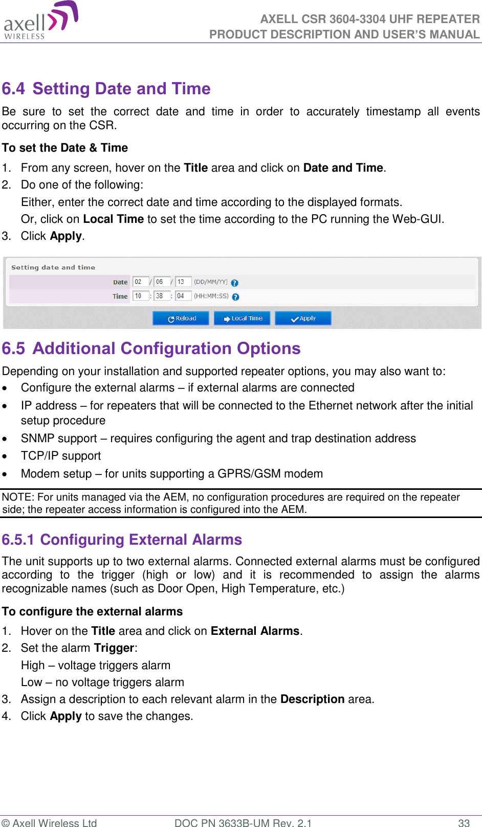  AXELL CSR 3604-3304 UHF REPEATER PRODUCT DESCRIPTION AND USER’S MANUAL  © Axell Wireless Ltd  DOC PN 3633B-UM Rev. 2.1  33  6.4 Setting Date and Time Be  sure  to  set  the  correct  date  and  time  in  order  to  accurately  timestamp  all  events occurring on the CSR. To set the Date &amp; Time 1.  From any screen, hover on the Title area and click on Date and Time. 2.  Do one of the following: Either, enter the correct date and time according to the displayed formats.  Or, click on Local Time to set the time according to the PC running the Web-GUI. 3.  Click Apply.  6.5 Additional Configuration Options Depending on your installation and supported repeater options, you may also want to:   Configure the external alarms – if external alarms are connected   IP address – for repeaters that will be connected to the Ethernet network after the initial setup procedure   SNMP support – requires configuring the agent and trap destination address    TCP/IP support   Modem setup – for units supporting a GPRS/GSM modem NOTE: For units managed via the AEM, no configuration procedures are required on the repeater side; the repeater access information is configured into the AEM. 6.5.1 Configuring External Alarms The unit supports up to two external alarms. Connected external alarms must be configured according  to  the  trigger  (high  or  low)  and  it  is  recommended  to  assign  the  alarms recognizable names (such as Door Open, High Temperature, etc.) To configure the external alarms 1.  Hover on the Title area and click on External Alarms. 2.  Set the alarm Trigger: High – voltage triggers alarm Low – no voltage triggers alarm  3.  Assign a description to each relevant alarm in the Description area. 4.  Click Apply to save the changes. 