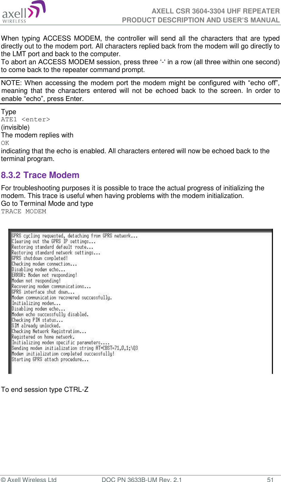  AXELL CSR 3604-3304 UHF REPEATER PRODUCT DESCRIPTION AND USER’S MANUAL  © Axell Wireless Ltd  DOC PN 3633B-UM Rev. 2.1  51 When typing ACCESS MODEM, the  controller will send  all  the  characters that  are typed directly out to the modem port. All characters replied back from the modem will go directly to the LMT port and back to the computer. To abort an ACCESS MODEM session, press three ‘-‘ in a row (all three within one second) to come back to the repeater command prompt. NOTE: When accessing the modem port the modem  might be configured with “echo off”, meaning  that  the  characters  entered  will  not  be  echoed  back  to  the  screen.  In  order  to enable “echo”, press Enter.  Type  ATE1 &lt;enter&gt; (invisible)  The modem replies with OK indicating that the echo is enabled. All characters entered will now be echoed back to the terminal program. 8.3.2 Trace Modem For troubleshooting purposes it is possible to trace the actual progress of initializing the modem. This trace is useful when having problems with the modem initialization. Go to Terminal Mode and type TRACE MODEM    To end session type CTRL-Z   