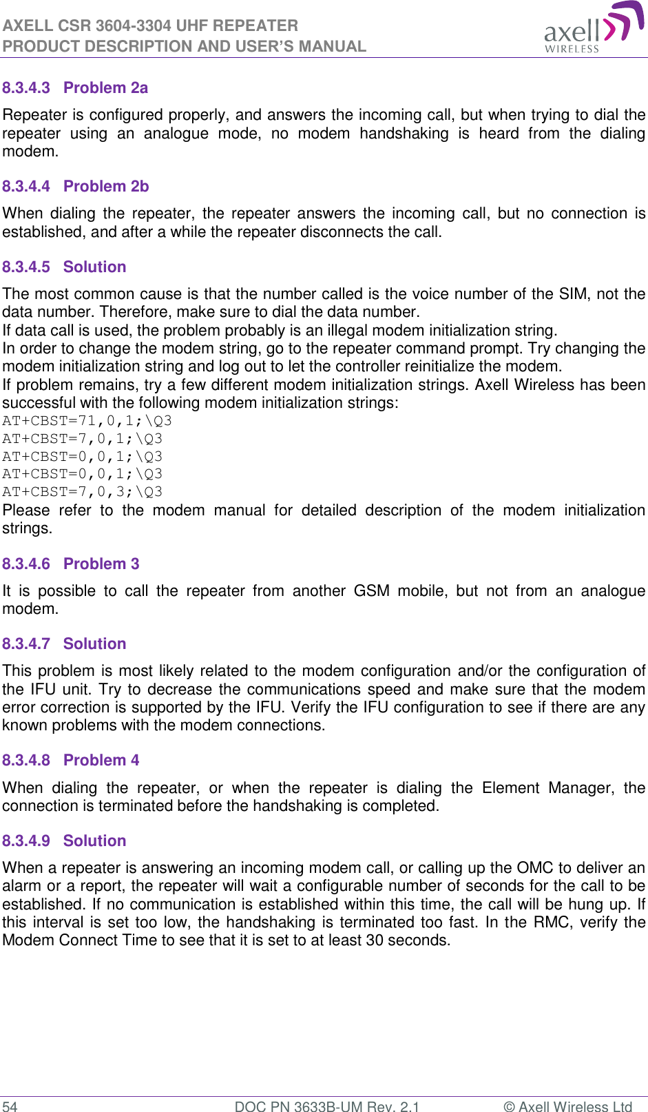 AXELL CSR 3604-3304 UHF REPEATER PRODUCT DESCRIPTION AND USER’S MANUAL  54  DOC PN 3633B-UM Rev. 2.1  © Axell Wireless Ltd  8.3.4.3  Problem 2a Repeater is configured properly, and answers the incoming call, but when trying to dial the repeater  using  an  analogue  mode,  no  modem  handshaking  is  heard  from  the  dialing modem.  8.3.4.4  Problem 2b When  dialing  the  repeater,  the  repeater  answers  the  incoming  call,  but no  connection  is established, and after a while the repeater disconnects the call. 8.3.4.5  Solution   The most common cause is that the number called is the voice number of the SIM, not the data number. Therefore, make sure to dial the data number. If data call is used, the problem probably is an illegal modem initialization string. In order to change the modem string, go to the repeater command prompt. Try changing the modem initialization string and log out to let the controller reinitialize the modem. If problem remains, try a few different modem initialization strings. Axell Wireless has been successful with the following modem initialization strings: AT+CBST=71,0,1;\Q3 AT+CBST=7,0,1;\Q3 AT+CBST=0,0,1;\Q3 AT+CBST=0,0,1;\Q3 AT+CBST=7,0,3;\Q3 Please  refer  to  the  modem  manual  for  detailed  description  of  the  modem  initialization strings. 8.3.4.6  Problem 3 It  is  possible  to  call  the  repeater  from  another  GSM  mobile,  but  not  from  an  analogue modem.  8.3.4.7  Solution This problem is most likely related to the modem configuration and/or the configuration of the IFU unit. Try to decrease the communications speed and make sure that the modem error correction is supported by the IFU. Verify the IFU configuration to see if there are any known problems with the modem connections. 8.3.4.8  Problem 4 When  dialing  the  repeater,  or  when  the  repeater  is  dialing  the  Element  Manager,  the connection is terminated before the handshaking is completed. 8.3.4.9  Solution When a repeater is answering an incoming modem call, or calling up the OMC to deliver an alarm or a report, the repeater will wait a configurable number of seconds for the call to be established. If no communication is established within this time, the call will be hung up. If this interval is set too low, the handshaking is terminated too fast. In the RMC, verify the Modem Connect Time to see that it is set to at least 30 seconds.    