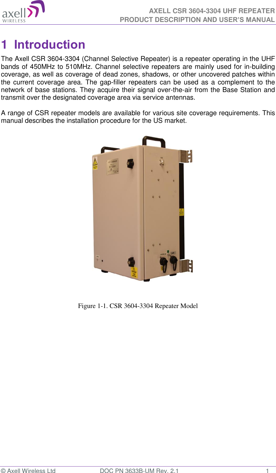  AXELL CSR 3604-3304 UHF REPEATER PRODUCT DESCRIPTION AND USER&rsquo;S MANUAL  &copy; Axell Wireless Ltd  DOC PN 3633B-UM Rev. 2.1  1 1  Introduction  The Axell CSR 3604-3304 (Channel Selective Repeater) is a repeater operating in the UHF bands of 450MHz to 510MHz. Channel selective repeaters are mainly used for in-building coverage, as well as coverage of dead zones, shadows, or other uncovered patches within the current  coverage area. The gap-filler repeaters can  be used as  a complement to the network of base stations. They acquire their signal over-the-air from the Base Station and transmit over the designated coverage area via service antennas.   A range of CSR repeater models are available for various site coverage requirements. This manual describes the installation procedure for the US market.                        Figure 1-1. CSR 3604-3304 Repeater Model 