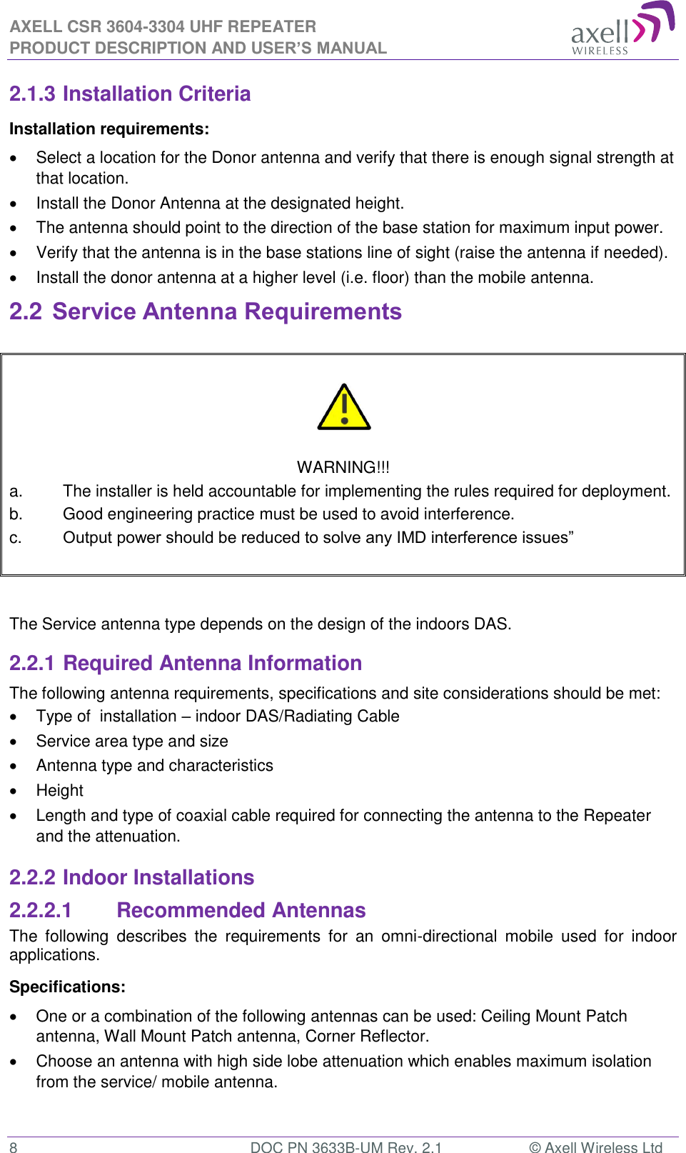AXELL CSR 3604-3304 UHF REPEATER PRODUCT DESCRIPTION AND USER&rsquo;S MANUAL  8  DOC PN 3633B-UM Rev. 2.1  &copy; Axell Wireless Ltd  2.1.3 Installation Criteria Installation requirements:   Select a location for the Donor antenna and verify that there is enough signal strength at that location.   Install the Donor Antenna at the designated height.   The antenna should point to the direction of the base station for maximum input power.   Verify that the antenna is in the base stations line of sight (raise the antenna if needed).    Install the donor antenna at a higher level (i.e. floor) than the mobile antenna. 2.2 Service Antenna Requirements     WARNING!!! a.  The installer is held accountable for implementing the rules required for deployment. b.  Good engineering practice must be used to avoid interference. c.  Output power should be reduced to solve any IMD interference issues&rdquo;    The Service antenna type depends on the design of the indoors DAS.  2.2.1 Required Antenna Information The following antenna requirements, specifications and site considerations should be met:   Type of  installation &ndash; indoor DAS/Radiating Cable   Service area type and size    Antenna type and characteristics   Height   Length and type of coaxial cable required for connecting the antenna to the Repeater and the attenuation. 2.2.2 Indoor Installations 2.2.2.1  Recommended Antennas The  following  describes  the  requirements  for  an  omni-directional  mobile  used  for  indoor applications. Specifications:   One or a combination of the following antennas can be used: Ceiling Mount Patch antenna, Wall Mount Patch antenna, Corner Reflector.   Choose an antenna with high side lobe attenuation which enables maximum isolation from the service/ mobile antenna.  