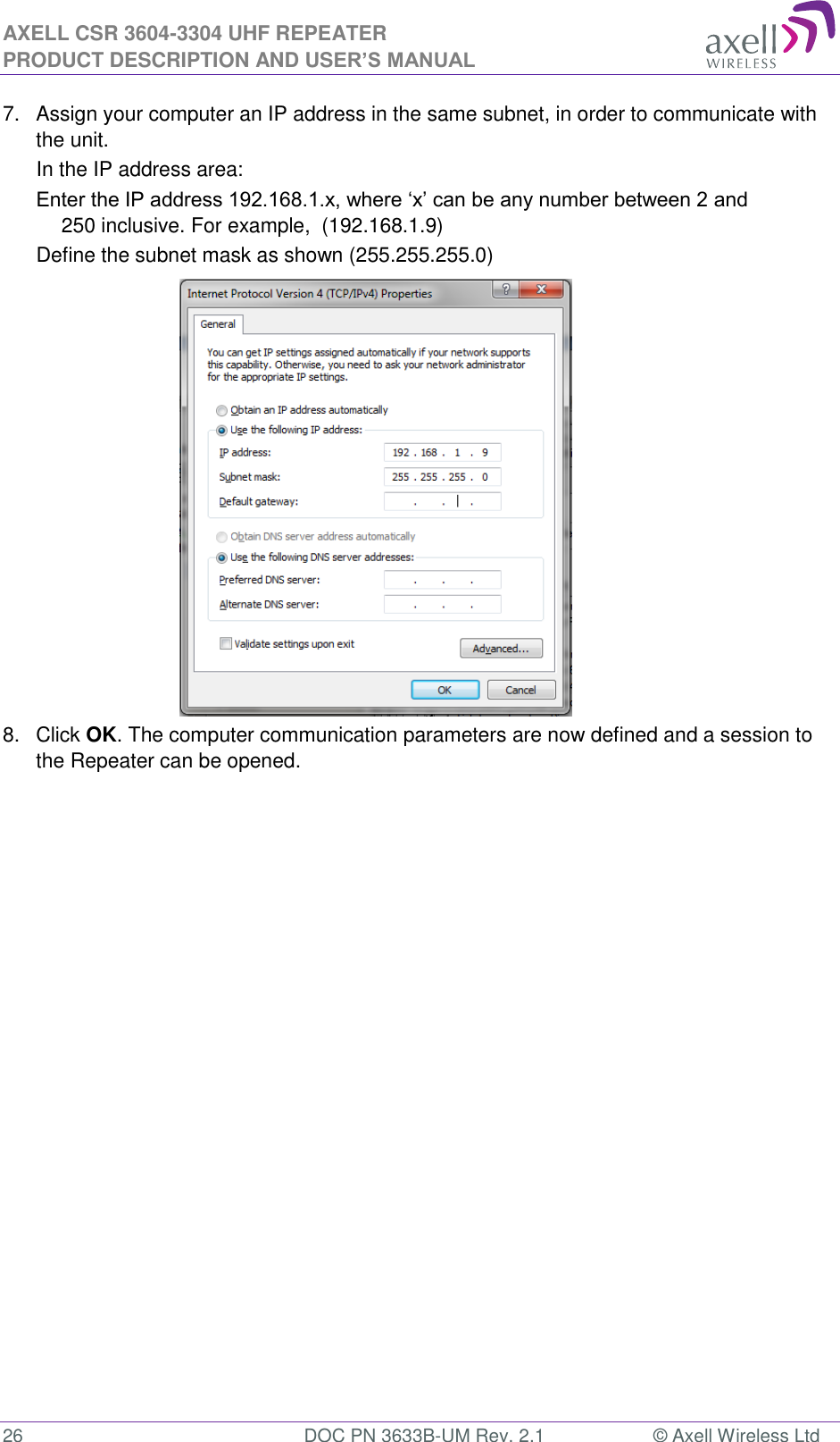 AXELL CSR 3604-3304 UHF REPEATER PRODUCT DESCRIPTION AND USER&rsquo;S MANUAL  26  DOC PN 3633B-UM Rev. 2.1  &copy; Axell Wireless Ltd  7.  Assign your computer an IP address in the same subnet, in order to communicate with the unit.  In the IP address area: Enter the IP address 192.168.1.x, where &lsquo;x&rsquo; can be any number between 2 and 250 inclusive. For example,  (192.168.1.9)  Define the subnet mask as shown (255.255.255.0)           8.  Click OK. The computer communication parameters are now defined and a session to the Repeater can be opened.    