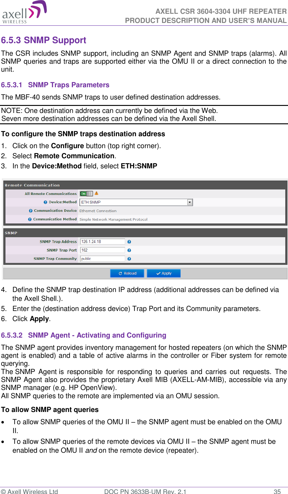  AXELL CSR 3604-3304 UHF REPEATER PRODUCT DESCRIPTION AND USER&rsquo;S MANUAL  &copy; Axell Wireless Ltd  DOC PN 3633B-UM Rev. 2.1  35 6.5.3 SNMP Support The CSR includes SNMP support, including an SNMP Agent and SNMP traps (alarms). All SNMP queries and traps are supported either via the OMU II or a direct connection to the unit. 6.5.3.1  SNMP Traps Parameters The MBF-40 sends SNMP traps to user defined destination addresses. NOTE: One destination address can currently be defined via the Web.  Seven more destination addresses can be defined via the Axell Shell. To configure the SNMP traps destination address 1.  Click on the Configure button (top right corner). 2.  Select Remote Communication. 3.  In the Device:Method field, select ETH:SNMP  4.  Define the SNMP trap destination IP address (additional addresses can be defined via the Axell Shell.). 5.  Enter the (destination address device) Trap Port and its Community parameters. 6.  Click Apply. 6.5.3.2  SNMP Agent - Activating and Configuring The SNMP agent provides inventory management for hosted repeaters (on which the SNMP agent is enabled) and a table of active alarms in the controller or Fiber system for remote querying. The SNMP  Agent is  responsible  for  responding  to  queries  and  carries  out  requests.  The SNMP Agent also provides the proprietary Axell MIB (AXELL-AM-MIB), accessible via any SNMP manager (e.g. HP OpenView).  All SNMP queries to the remote are implemented via an OMU session.  To allow SNMP agent queries   To allow SNMP queries of the OMU II &ndash; the SNMP agent must be enabled on the OMU II.  To allow SNMP queries of the remote devices via OMU II &ndash; the SNMP agent must be enabled on the OMU II and on the remote device (repeater).   