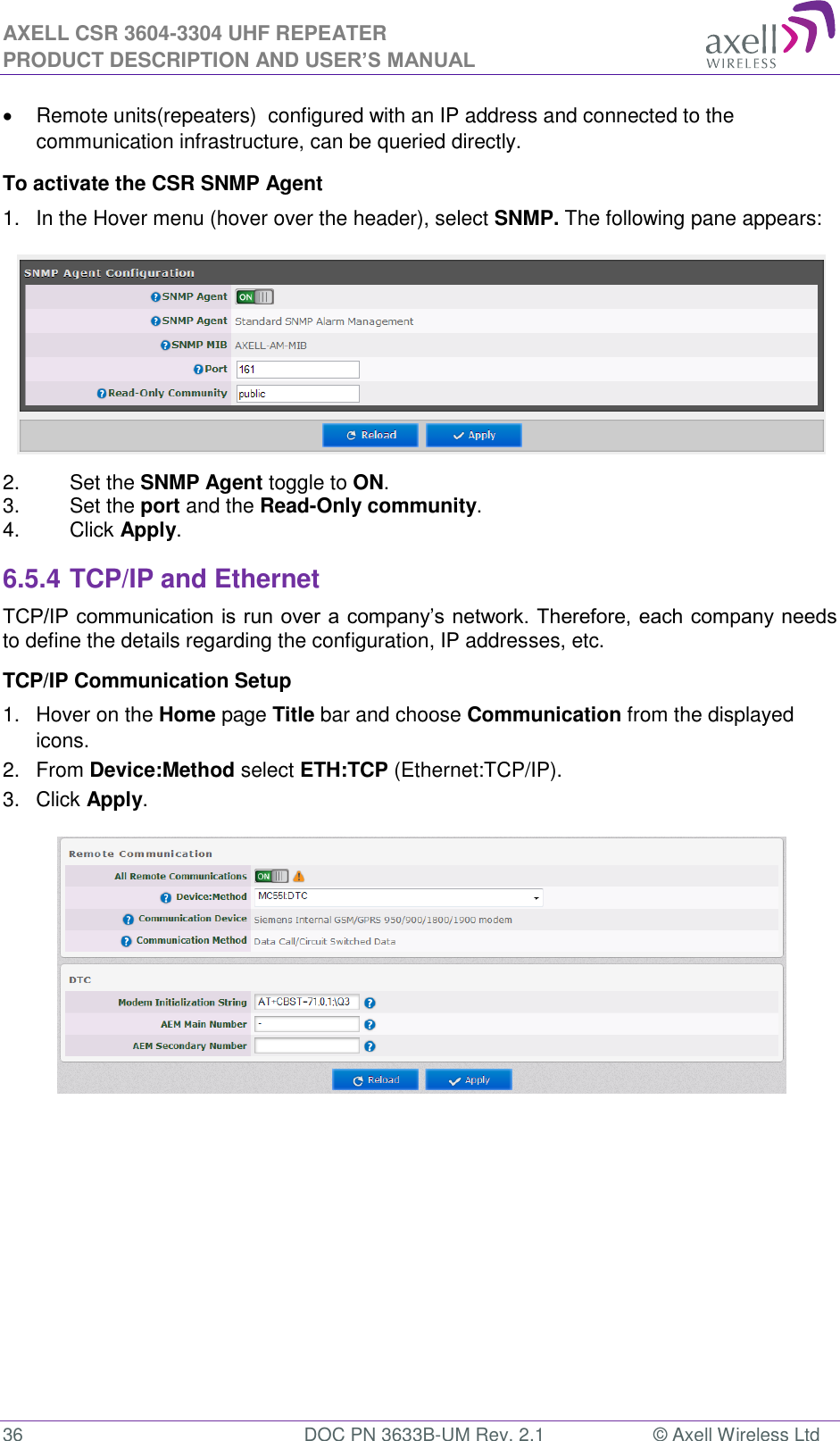 AXELL CSR 3604-3304 UHF REPEATER PRODUCT DESCRIPTION AND USER&rsquo;S MANUAL  36  DOC PN 3633B-UM Rev. 2.1  &copy; Axell Wireless Ltd    Remote units(repeaters)  configured with an IP address and connected to the communication infrastructure, can be queried directly. To activate the CSR SNMP Agent 1.  In the Hover menu (hover over the header), select SNMP. The following pane appears:  2.  Set the SNMP Agent toggle to ON. 3.  Set the port and the Read-Only community. 4.  Click Apply. 6.5.4 TCP/IP and Ethernet  TCP/IP communication is run over a company&rsquo;s network. Therefore, each company needs to define the details regarding the configuration, IP addresses, etc. TCP/IP Communication Setup 1.  Hover on the Home page Title bar and choose Communication from the displayed icons.  2.  From Device:Method select ETH:TCP (Ethernet:TCP/IP). 3.  Click Apply.     
