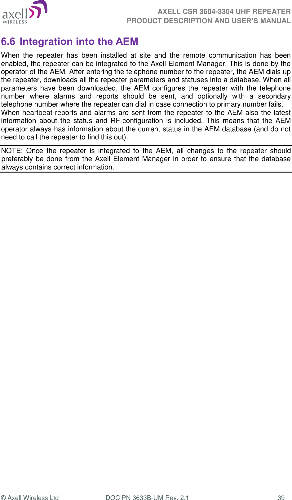  AXELL CSR 3604-3304 UHF REPEATER PRODUCT DESCRIPTION AND USER&rsquo;S MANUAL  &copy; Axell Wireless Ltd  DOC PN 3633B-UM Rev. 2.1  39 6.6 Integration into the AEM When  the  repeater  has  been  installed  at  site  and  the  remote  communication  has  been enabled, the repeater can be integrated to the Axell Element Manager. This is done by the operator of the AEM. After entering the telephone number to the repeater, the AEM dials up the repeater, downloads all the repeater parameters and statuses into a database. When all parameters have been  downloaded, the  AEM configures  the  repeater with the  telephone number  where  alarms  and  reports  should  be  sent,  and  optionally  with  a  secondary telephone number where the repeater can dial in case connection to primary number fails. When heartbeat reports and alarms are sent from the repeater to the AEM also the latest information about  the  status  and  RF-configuration  is  included. This  means  that  the  AEM operator always has information about the current status in the AEM database (and do not need to call the repeater to find this out). NOTE:  Once  the  repeater  is  integrated  to  the  AEM,  all  changes  to  the  repeater  should preferably be done from the Axell Element Manager in order to ensure that the database always contains correct information. 