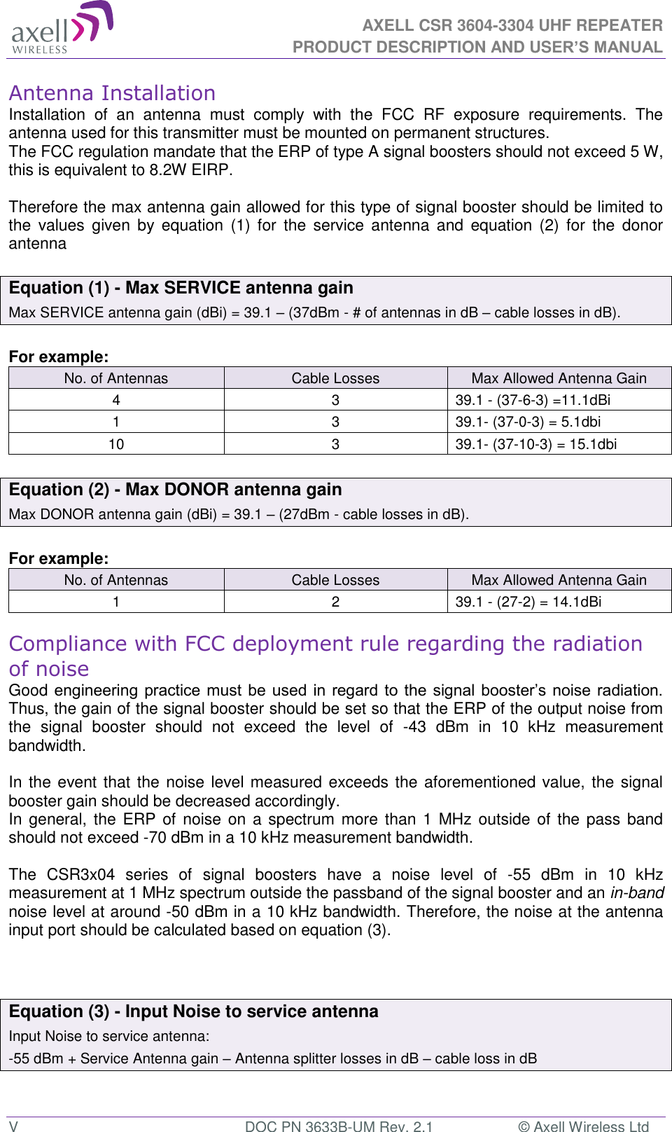  AXELL CSR 3604-3304 UHF REPEATER PRODUCT DESCRIPTION AND USER&rsquo;S MANUAL  V  DOC PN 3633B-UM Rev. 2.1  &copy; Axell Wireless Ltd Antenna Installation Installation  of  an  antenna  must  comply  with  the  FCC  RF  exposure  requirements.  The antenna used for this transmitter must be mounted on permanent structures.   The FCC regulation mandate that the ERP of type A signal boosters should not exceed 5 W, this is equivalent to 8.2W EIRP.  Therefore the max antenna gain allowed for this type of signal booster should be limited to the  values  given  by  equation  (1)  for  the  service  antenna  and  equation  (2)  for  the  donor antenna   Equation (1) - Max SERVICE antenna gain Max SERVICE antenna gain (dBi) = 39.1 &ndash; (37dBm - # of antennas in dB &ndash; cable losses in dB).  For example: No. of Antennas Cable Losses Max Allowed Antenna Gain 4 3 39.1 - (37-6-3) =11.1dBi 1 3 39.1- (37-0-3) = 5.1dbi 10 3 39.1- (37-10-3) = 15.1dbi  Equation (2) - Max DONOR antenna gain Max DONOR antenna gain (dBi) = 39.1 &ndash; (27dBm - cable losses in dB).  For example: No. of Antennas Cable Losses Max Allowed Antenna Gain 1 2 39.1 - (27-2) = 14.1dBi  Compliance with FCC deployment rule regarding the radiation of noise  Good engineering practice must  be used in regard to  the signal booster&rsquo;s noise radiation. Thus, the gain of the signal booster should be set so that the ERP of the output noise from the  signal  booster  should  not  exceed  the  level  of  -43  dBm  in  10  kHz  measurement bandwidth.  In the event that the noise level measured exceeds the aforementioned value, the signal booster gain should be decreased accordingly. In general, the ERP of  noise on  a spectrum more  than  1 MHz outside of the pass band should not exceed -70 dBm in a 10 kHz measurement bandwidth.  The  CSR3x04  series  of  signal  boosters  have  a  noise  level  of  -55  dBm  in  10  kHz measurement at 1 MHz spectrum outside the passband of the signal booster and an in-band noise level at around -50 dBm in a 10 kHz bandwidth. Therefore, the noise at the antenna input port should be calculated based on equation (3).     Equation (3) - Input Noise to service antenna Input Noise to service antenna: -55 dBm + Service Antenna gain &ndash; Antenna splitter losses in dB &ndash; cable loss in dB  
