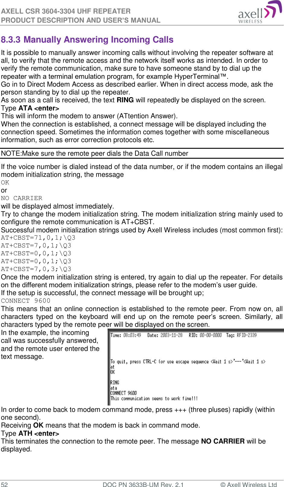 AXELL CSR 3604-3304 UHF REPEATER PRODUCT DESCRIPTION AND USER&rsquo;S MANUAL  52  DOC PN 3633B-UM Rev. 2.1  &copy; Axell Wireless Ltd  8.3.3 Manually Answering Incoming Calls It is possible to manually answer incoming calls without involving the repeater software at all, to verify that the remote access and the network itself works as intended. In order to verify the remote communication, make sure to have someone stand by to dial up the repeater with a terminal emulation program, for example HyperTerminal&trade;. Go in to Direct Modem Access as described earlier. When in direct access mode, ask the person standing by to dial up the repeater. As soon as a call is received, the text RING will repeatedly be displayed on the screen.  Type ATA <enter> This will inform the modem to answer (ATtention Answer).  When the connection is established, a connect message will be displayed including the connection speed. Sometimes the information comes together with some miscellaneous information, such as error correction protocols etc.  NOTE:Make sure the remote peer dials the Data Call number If the voice number is dialed instead of the data number, or if the modem contains an illegal modem initialization string, the message  OK or NO CARRIER  will be displayed almost immediately.  Try to change the modem initialization string. The modem initialization string mainly used to configure the remote communication is AT+CBST.  Successful modem initialization strings used by Axell Wireless includes (most common first): AT+CBST=71,0,1;\Q3 AT+CBST=7,0,1;\Q3 AT+CBST=0,0,1;\Q3 AT+CBST=0,0,1;\Q3 AT+CBST=7,0,3;\Q3 Once the modem initialization string is entered, try again to dial up the repeater. For details on the different modem initialization strings, please refer to the modem&rsquo;s user guide. If the setup is successful, the connect message will be brought up; CONNECT 9600 This means that an online connection is established to the remote peer. From now on, all characters  typed  on  the  keyboard  will  end  up  on  the  remote  peer&rsquo;s  screen.  Similarly,  all characters typed by the remote peer will be displayed on the screen.  In the example, the incoming call was successfully answered, and the remote user entered the text message.   In order to come back to modem command mode, press +++ (three pluses) rapidly (within one second).  Receiving OK means that the modem is back in command mode. Type ATH <enter>  This terminates the connection to the remote peer. The message NO CARRIER will be displayed.  