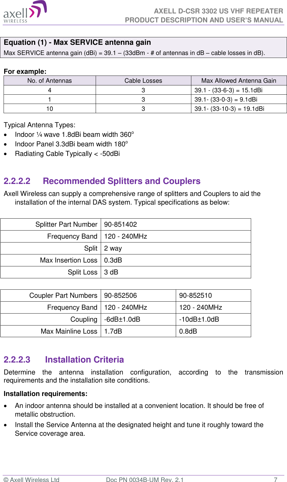 AXELL D-CSR 3302 US VHF REPEATER PRODUCT DESCRIPTION AND USER’S MANUAL  © Axell Wireless Ltd  Doc PN 0034B-UM Rev. 2.1  7 Equation (1) - Max SERVICE antenna gain Max SERVICE antenna gain (dBi) = 39.1 – (33dBm - # of antennas in dB – cable losses in dB).  For example: No. of Antennas Cable Losses Max Allowed Antenna Gain 4 3 39.1 - (33-6-3) = 15.1dBi 1 3 39.1- (33-0-3) = 9.1dBi 10 3 39.1- (33-10-3) = 19.1dBi  Typical Antenna Types:   Indoor ¼ wave 1.8dBi beam width 360o   Indoor Panel 3.3dBi beam width 180o   Radiating Cable Typically &lt; -50dBi   2.2.2.2      Recommended Splitters and Couplers Axell Wireless can supply a comprehensive range of splitters and Couplers to aid the installation of the internal DAS system. Typical specifications as below:  Splitter Part Number 90-851402 Frequency Band 120 - 240MHz Split 2 way Max Insertion Loss 0.3dB  Split Loss 3 dB  Coupler Part Numbers 90-852506 90-852510 Frequency Band 120 - 240MHz 120 - 240MHz Coupling -6dB±1.0dB -10dB±1.0dB Max Mainline Loss 1.7dB 0.8dB  2.2.2.3       Installation Criteria Determine  the  antenna  installation  configuration,  according  to  the  transmission requirements and the installation site conditions. Installation requirements:   An indoor antenna should be installed at a convenient location. It should be free of metallic obstruction.   Install the Service Antenna at the designated height and tune it roughly toward the Service coverage area.    