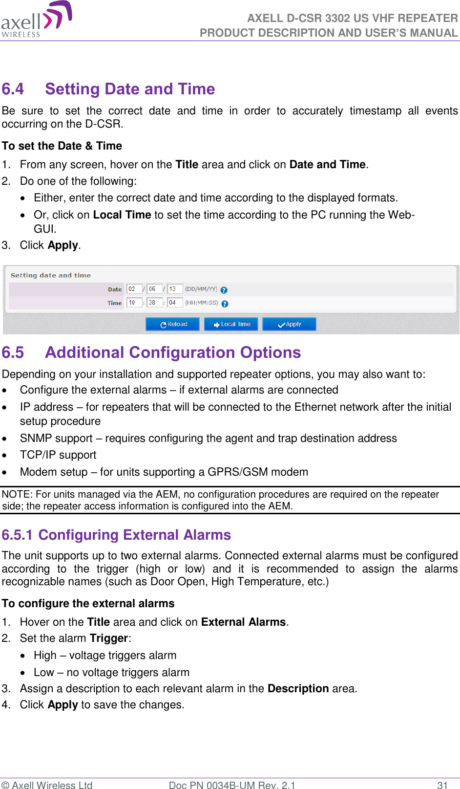 AXELL D-CSR 3302 US VHF REPEATER PRODUCT DESCRIPTION AND USER’S MANUAL  © Axell Wireless Ltd  Doc PN 0034B-UM Rev. 2.1  31  6.4 Setting Date and Time Be  sure  to  set  the  correct  date  and  time  in  order  to  accurately  timestamp  all  events occurring on the D-CSR. To set the Date &amp; Time 1.  From any screen, hover on the Title area and click on Date and Time. 2.  Do one of the following:   Either, enter the correct date and time according to the displayed formats.    Or, click on Local Time to set the time according to the PC running the Web-GUI. 3.  Click Apply.  6.5 Additional Configuration Options Depending on your installation and supported repeater options, you may also want to:   Configure the external alarms – if external alarms are connected   IP address – for repeaters that will be connected to the Ethernet network after the initial setup procedure   SNMP support – requires configuring the agent and trap destination address    TCP/IP support   Modem setup – for units supporting a GPRS/GSM modem NOTE: For units managed via the AEM, no configuration procedures are required on the repeater side; the repeater access information is configured into the AEM. 6.5.1 Configuring External Alarms The unit supports up to two external alarms. Connected external alarms must be configured according  to  the  trigger  (high  or  low)  and  it  is  recommended  to  assign  the  alarms recognizable names (such as Door Open, High Temperature, etc.) To configure the external alarms 1.  Hover on the Title area and click on External Alarms. 2.  Set the alarm Trigger:   High – voltage triggers alarm   Low – no voltage triggers alarm  3.  Assign a description to each relevant alarm in the Description area. 4.  Click Apply to save the changes. 