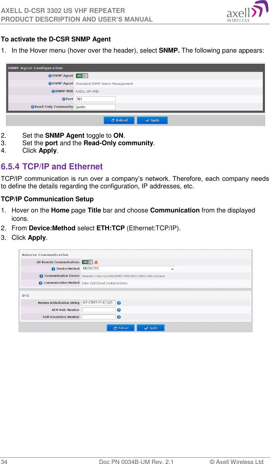 AXELL D-CSR 3302 US VHF REPEATER PRODUCT DESCRIPTION AND USER’S MANUAL  34  Doc PN 0034B-UM Rev. 2.1  © Axell Wireless Ltd To activate the D-CSR SNMP Agent 1.  In the Hover menu (hover over the header), select SNMP. The following pane appears:  2.  Set the SNMP Agent toggle to ON. 3.  Set the port and the Read-Only community. 4.  Click Apply. 6.5.4 TCP/IP and Ethernet  TCP/IP communication is run over a company’s network. Therefore, each company needs to define the details regarding the configuration, IP addresses, etc. TCP/IP Communication Setup 1.  Hover on the Home page Title bar and choose Communication from the displayed icons.  2.  From Device:Method select ETH:TCP (Ethernet:TCP/IP). 3.  Click Apply.     