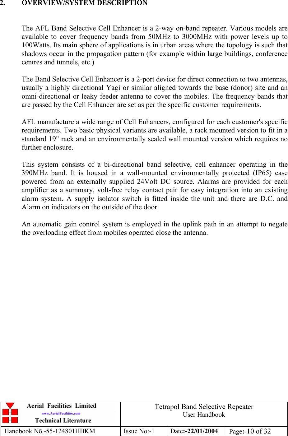  Tetrapol Band Selective Repeater User Handbook Handbook Nō.-55-124801HBKM Issue No:-1 Date:-22/01/2004  Page:-10 of 32   2. OVERVIEW/SYSTEM DESCRIPTION   The AFL Band Selective Cell Enhancer is a 2-way on-band repeater. Various models are available to cover frequency bands from 50MHz to 3000MHz with power levels up to 100Watts. Its main sphere of applications is in urban areas where the topology is such that shadows occur in the propagation pattern (for example within large buildings, conference centres and tunnels, etc.)  The Band Selective Cell Enhancer is a 2-port device for direct connection to two antennas, usually a highly directional Yagi or similar aligned towards the base (donor) site and an omni-directional or leaky feeder antenna to cover the mobiles. The frequency bands that are passed by the Cell Enhancer are set as per the specific customer requirements.  AFL manufacture a wide range of Cell Enhancers, configured for each customer&apos;s specific requirements. Two basic physical variants are available, a rack mounted version to fit in a standard 19&quot; rack and an environmentally sealed wall mounted version which requires no further enclosure.  This system consists of a bi-directional band selective, cell enhancer operating in the 390MHz band. It is housed in a wall-mounted environmentally protected (IP65) case powered from an externally supplied 24Volt DC source. Alarms are provided for each amplifier as a summary, volt-free relay contact pair for easy integration into an existing alarm system. A supply isolator switch is fitted inside the unit and there are D.C. and Alarm on indicators on the outside of the door.  An automatic gain control system is employed in the uplink path in an attempt to negate the overloading effect from mobiles operated close the antenna.    