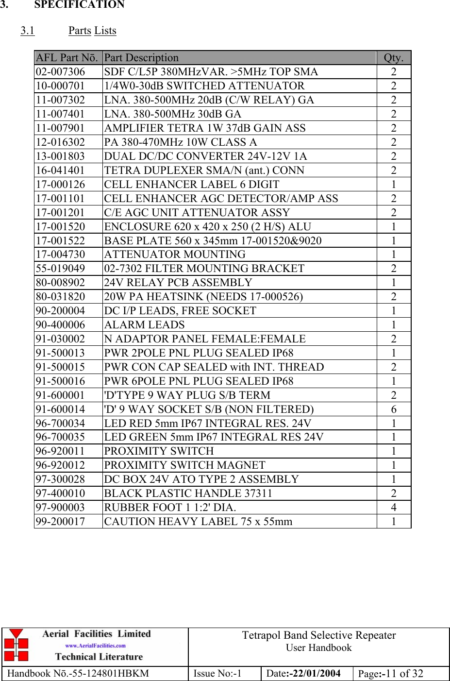  Tetrapol Band Selective Repeater User Handbook Handbook Nō.-55-124801HBKM Issue No:-1 Date:-22/01/2004  Page:-11 of 32   3. SPECIFICATION  3.1 Parts Lists  AFL Part Nō.  Part Description  Qty. 02-007306  SDF C/L5P 380MHzVAR. &gt;5MHz TOP SMA  2 10-000701 1/4W0-30dB SWITCHED ATTENUATOR  2 11-007302  LNA. 380-500MHz 20dB (C/W RELAY) GA  2 11-007401  LNA. 380-500MHz 30dB GA  2 11-007901  AMPLIFIER TETRA 1W 37dB GAIN ASS  2 12-016302  PA 380-470MHz 10W CLASS A  2 13-001803  DUAL DC/DC CONVERTER 24V-12V 1A  2 16-041401 TETRA DUPLEXER SMA/N (ant.) CONN  2 17-000126  CELL ENHANCER LABEL 6 DIGIT  1 17-001101  CELL ENHANCER AGC DETECTOR/AMP ASS  2 17-001201  C/E AGC UNIT ATTENUATOR ASSY  2 17-001520  ENCLOSURE 620 x 420 x 250 (2 H/S) ALU  1 17-001522  BASE PLATE 560 x 345mm 17-001520&amp;9020  1 17-004730 ATTENUATOR MOUNTING  1 55-019049  02-7302 FILTER MOUNTING BRACKET  2 80-008902  24V RELAY PCB ASSEMBLY  1 80-031820  20W PA HEATSINK (NEEDS 17-000526)  2 90-200004  DC I/P LEADS, FREE SOCKET  1 90-400006 ALARM LEADS  1 91-030002  N ADAPTOR PANEL FEMALE:FEMALE  2 91-500013  PWR 2POLE PNL PLUG SEALED IP68  1 91-500015  PWR CON CAP SEALED with INT. THREAD  2 91-500016  PWR 6POLE PNL PLUG SEALED IP68  1 91-600001  &apos;D&apos;TYPE 9 WAY PLUG S/B TERM  2 91-600014  &apos;D&apos; 9 WAY SOCKET S/B (NON FILTERED)  6 96-700034  LED RED 5mm IP67 INTEGRAL RES. 24V  1 96-700035  LED GREEN 5mm IP67 INTEGRAL RES 24V  1 96-920011 PROXIMITY SWITCH  1 96-920012  PROXIMITY SWITCH MAGNET  1 97-300028  DC BOX 24V ATO TYPE 2 ASSEMBLY  1 97-400010  BLACK PLASTIC HANDLE 37311  2 97-900003  RUBBER FOOT 1 1:2&apos; DIA.  4 99-200017  CAUTION HEAVY LABEL 75 x 55mm  1  