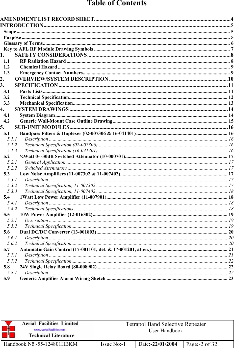  Tetrapol Band Selective Repeater User Handbook Handbook Nō.-55-124801HBKM Issue No:-1 Date:-22/01/2004  Page:-2 of 32   Table of Contents  AMENDMENT LIST RECORD SHEET....................................................................................................4 INTRODUCTION.........................................................................................................................................5 Scope ........................................................................................................................................................................... 5 Purpose ....................................................................................................................................................................... 5 Glossary of Terms...................................................................................................................................................... 6 Key to AFL RF Module Drawing Symbols ............................................................................................................. 7 1. SAFETY CONSIDERATIONS.........................................................................................................8 1.1 RF Radiation Hazard ................................................................................................................................... 8 1.2 Chemical Hazard .......................................................................................................................................... 9 1.3 Emergency Contact Numbers...................................................................................................................... 9 2. OVERVIEW/SYSTEM DESCRIPTION .......................................................................................10 3. SPECIFICATION ............................................................................................................................11 3.1 Parts Lists.................................................................................................................................................... 11 3.2 Technical Specification............................................................................................................................... 12 3.3 Mechanical Specification............................................................................................................................ 13 4. SYSTEM DRAWINGS ....................................................................................................................14 4.1 System Diagram.......................................................................................................................................... 14 4.2 Generic Wall-Mount Case Outline Drawing............................................................................................ 15 5. SUB-UNIT MODULES....................................................................................................................16 5.1 Bandpass Filters &amp; Duplexer (02-007306 &amp; 16-041401) ......................................................................... 16 5.1.1 Description ............................................................................................................................................... 16 5.1.2 Technical Specification (02-007306)........................................................................................................ 16 5.1.3 Technical Specification (16-041401)........................................................................................................ 16 5.2 ¼Watt 0- -30dB Switched Attenuator (10-000701)..................................................................................17 5.2.1 General Application ................................................................................................................................. 17 5.2.2 Switched Attenuators ................................................................................................................................ 17 5.3 Low Noise Amplifiers (11-007302 &amp; 11-007402)...................................................................................... 17 5.3.1 Description ............................................................................................................................................... 17 5.3.2 Technical Specification, 11-007302 ......................................................................................................... 17 5.3.3 Technical Specification, 11-007402 ......................................................................................................... 18 5.4 1Watt Low Power Amplifier (11-007901)................................................................................................. 18 5.4.1 Description ............................................................................................................................................... 18 5.4.2 Technical Specifications ........................................................................................................................... 18 5.5 10W Power Amplifier (12-016302)............................................................................................................ 19 5.5.1 Description ............................................................................................................................................... 19 5.5.2 Technical Specification............................................................................................................................. 19 5.6 Dual DC/DC Converter (13-001803)......................................................................................................... 20 5.6.1 Description ............................................................................................................................................... 20 5.6.2 Technical Specification............................................................................................................................. 20 5.7 Automatic Gain Control (17-001101, det. &amp; 17-001201, atten.)............................................................. 21 5.7.1 Description ............................................................................................................................................... 21 5.7.2 Technical Specification............................................................................................................................. 22 5.8 24V Single Relay Board (80-008902) ........................................................................................................ 22 5.8.1 Description ............................................................................................................................................... 22 5.9 Generic Amplifier Alarm Wiring Sketch ................................................................................................. 23 