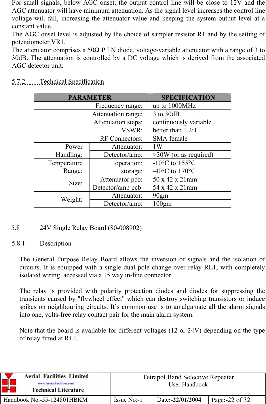  Tetrapol Band Selective Repeater User Handbook Handbook Nō.-55-124801HBKM Issue No:-1 Date:-22/01/2004  Page:-22 of 32   For small signals, below AGC onset, the output control line will be close to 12V and the AGC attenuator will have minimum attenuation. As the signal level increases the control line voltage will fall, increasing the attenuator value and keeping the system output level at a constant value. The AGC onset level is adjusted by the choice of sampler resistor R1 and by the setting of potentiometer VR1. The attenuator comprises a 50Ω P.I.N diode, voltage-variable attenuator with a range of 3 to 30dB. The attenuation is controlled by a DC voltage which is derived from the associated AGC detector unit.  5.7.2 Technical Specification  PARAMETER  SPECIFICATION Frequency range:  up to 1000MHz Attenuation range:  3 to 30dB Attenuation steps:  continuously variable VSWR:  better than 1.2:1 RF Connectors:  SMA female Attenuator: 1W Power Handling:  Detector/amp:  &gt;30W (or as required) operation:  -10°C to +55°C Temperature Range:  storage:  -40°C to +70°C Attenuator pcb:  50 x 42 x 21mm Size:  Detector/amp pcb  54 x 42 x 21mm Attenuator: 90gm Weight:  Detector/amp: 100gm   5.8 24V Single Relay Board (80-008902)  5.8.1 Description  The General Purpose Relay Board allows the inversion of signals and the isolation of circuits. It is equipped with a single dual pole change-over relay RL1, with completely isolated wiring, accessed via a 15 way in-line connector.  The relay is provided with polarity protection diodes and diodes for suppressing the transients caused by &quot;flywheel effect&quot; which can destroy switching transistors or induce spikes on neighbouring circuits. It’s common use is to amalgamate all the alarm signals into one, volts-free relay contact pair for the main alarm system.  Note that the board is available for different voltages (12 or 24V) depending on the type of relay fitted at RL1.  