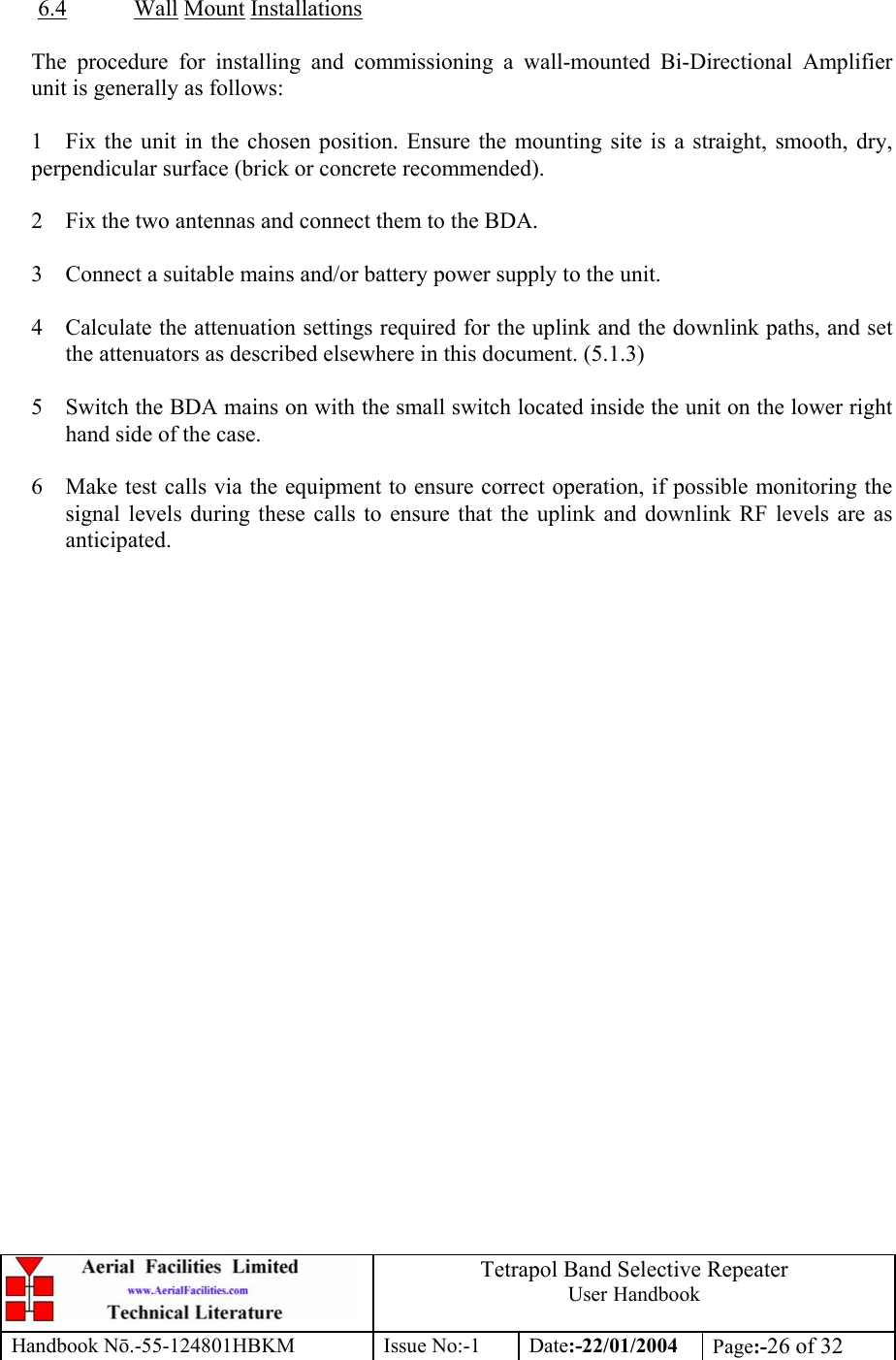  Tetrapol Band Selective Repeater User Handbook Handbook Nō.-55-124801HBKM Issue No:-1 Date:-22/01/2004  Page:-26 of 32   6.4 Wall Mount Installations     The procedure for installing and commissioning a wall-mounted Bi-Directional Amplifier unit is generally as follows:  1  Fix the unit in the chosen position. Ensure the mounting site is a straight, smooth, dry, perpendicular surface (brick or concrete recommended).  2  Fix the two antennas and connect them to the BDA.  3  Connect a suitable mains and/or battery power supply to the unit.  4  Calculate the attenuation settings required for the uplink and the downlink paths, and set the attenuators as described elsewhere in this document. (5.1.3)  5  Switch the BDA mains on with the small switch located inside the unit on the lower right hand side of the case.  6  Make test calls via the equipment to ensure correct operation, if possible monitoring the signal levels during these calls to ensure that the uplink and downlink RF levels are as anticipated.    