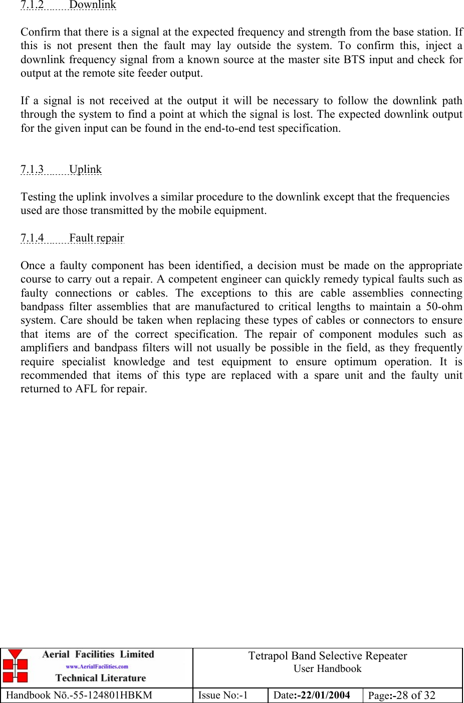  Tetrapol Band Selective Repeater User Handbook Handbook Nō.-55-124801HBKM Issue No:-1 Date:-22/01/2004  Page:-28 of 32   7.1.2 Downlink  Confirm that there is a signal at the expected frequency and strength from the base station. If this is not present then the fault may lay outside the system. To confirm this, inject a downlink frequency signal from a known source at the master site BTS input and check for output at the remote site feeder output.  If a signal is not received at the output it will be necessary to follow the downlink path through the system to find a point at which the signal is lost. The expected downlink output for the given input can be found in the end-to-end test specification.   7.1.3 Uplink  Testing the uplink involves a similar procedure to the downlink except that the frequencies used are those transmitted by the mobile equipment.  7.1.4 Fault repair  Once a faulty component has been identified, a decision must be made on the appropriate course to carry out a repair. A competent engineer can quickly remedy typical faults such as faulty connections or cables. The exceptions to this are cable assemblies connecting bandpass filter assemblies that are manufactured to critical lengths to maintain a 50-ohm system. Care should be taken when replacing these types of cables or connectors to ensure that items are of the correct specification. The repair of component modules such as amplifiers and bandpass filters will not usually be possible in the field, as they frequently require specialist knowledge and test equipment to ensure optimum operation. It is recommended that items of this type are replaced with a spare unit and the faulty unit returned to AFL for repair.  