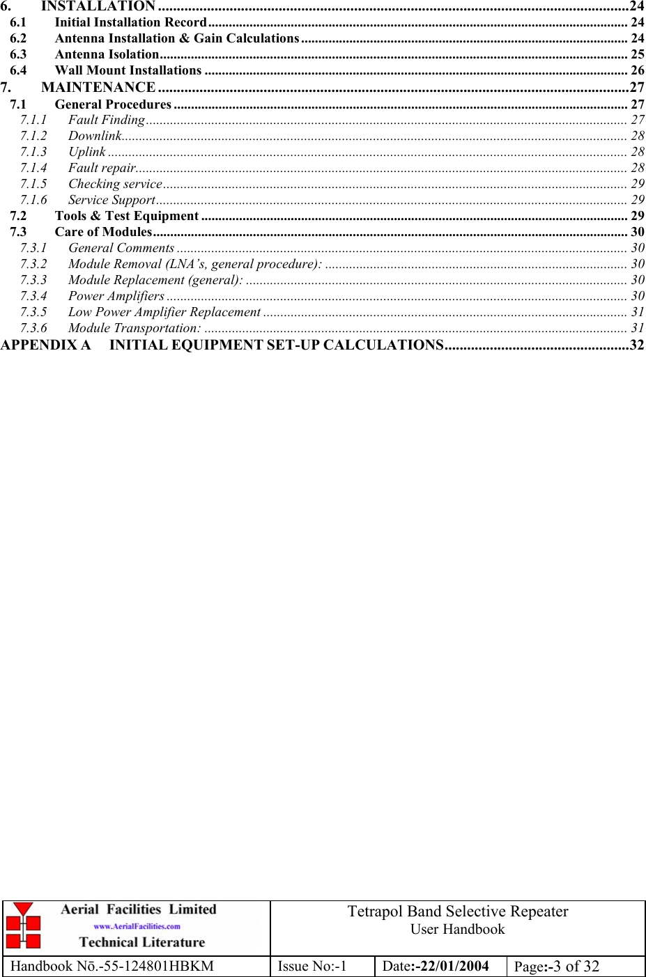  Tetrapol Band Selective Repeater User Handbook Handbook Nō.-55-124801HBKM Issue No:-1 Date:-22/01/2004  Page:-3 of 32   6. INSTALLATION .............................................................................................................................24 6.1 Initial Installation Record.......................................................................................................................... 24 6.2 Antenna Installation &amp; Gain Calculations ............................................................................................... 24 6.3 Antenna Isolation........................................................................................................................................ 25 6.4 Wall Mount Installations ........................................................................................................................... 26 7. MAINTENANCE .............................................................................................................................27 7.1 General Procedures .................................................................................................................................... 27 7.1.1 Fault Finding............................................................................................................................................ 27 7.1.2 Downlink................................................................................................................................................... 28 7.1.3 Uplink ....................................................................................................................................................... 28 7.1.4 Fault repair............................................................................................................................................... 28 7.1.5 Checking service....................................................................................................................................... 29 7.1.6 Service Support......................................................................................................................................... 29 7.2 Tools &amp; Test Equipment ............................................................................................................................ 29 7.3 Care of Modules.......................................................................................................................................... 30 7.3.1 General Comments ................................................................................................................................... 30 7.3.2 Module Removal (LNA’s, general procedure): ........................................................................................ 30 7.3.3 Module Replacement (general): ............................................................................................................... 30 7.3.4 Power Amplifiers ...................................................................................................................................... 30 7.3.5 Low Power Amplifier Replacement .......................................................................................................... 31 7.3.6 Module Transportation: ........................................................................................................................... 31 APPENDIX A INITIAL EQUIPMENT SET-UP CALCULATIONS.................................................32    