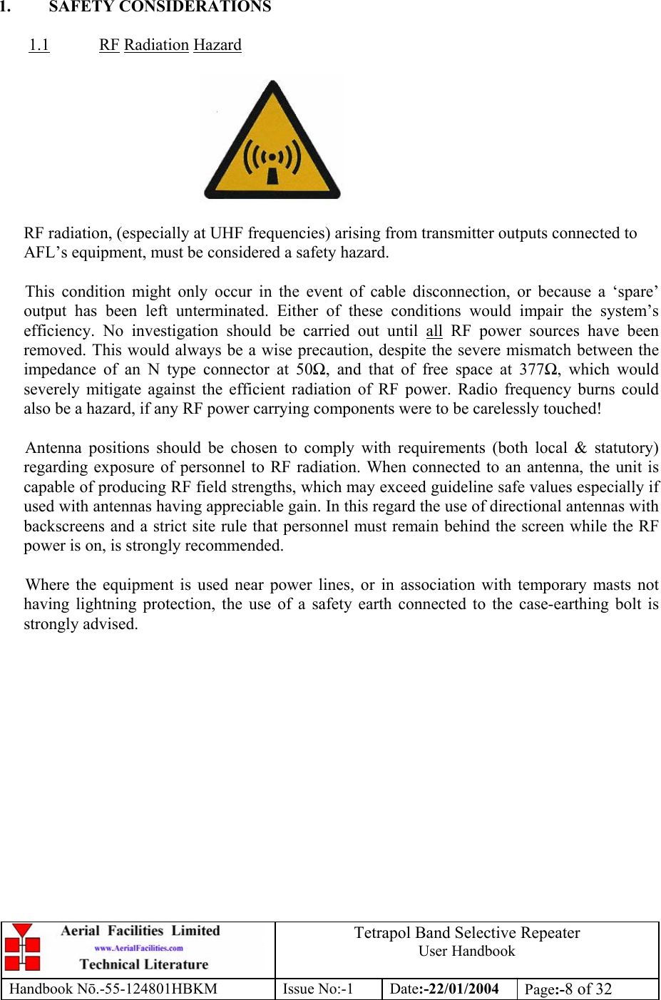  Tetrapol Band Selective Repeater User Handbook Handbook Nō.-55-124801HBKM Issue No:-1 Date:-22/01/2004  Page:-8 of 32   1. SAFETY CONSIDERATIONS  1.1 RF Radiation Hazard    RF radiation, (especially at UHF frequencies) arising from transmitter outputs connected to AFL’s equipment, must be considered a safety hazard.  This condition might only occur in the event of cable disconnection, or because a ‘spare’ output has been left unterminated. Either of these conditions would impair the system’s efficiency. No investigation should be carried out until all RF power sources have been removed. This would always be a wise precaution, despite the severe mismatch between the impedance of an N type connector at 50Ω, and that of free space at 377Ω, which would severely mitigate against the efficient radiation of RF power. Radio frequency burns could also be a hazard, if any RF power carrying components were to be carelessly touched!  Antenna positions should be chosen to comply with requirements (both local &amp; statutory) regarding exposure of personnel to RF radiation. When connected to an antenna, the unit is capable of producing RF field strengths, which may exceed guideline safe values especially if used with antennas having appreciable gain. In this regard the use of directional antennas with backscreens and a strict site rule that personnel must remain behind the screen while the RF power is on, is strongly recommended.  Where the equipment is used near power lines, or in association with temporary masts not having lightning protection, the use of a safety earth connected to the case-earthing bolt is strongly advised. 