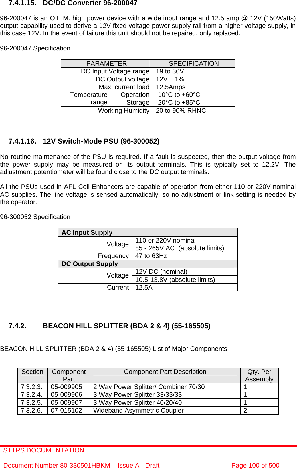 STTRS DOCUMENTATION  Document Number 80-330501HBKM – Issue A - Draft  Page 100 of 500   7.4.1.15.  DC/DC Converter 96-200047  96-200047 is an O.E.M. high power device with a wide input range and 12.5 amp @ 12V (150Watts) output capability used to derive a 12V fixed voltage power supply rail from a higher voltage supply, in this case 12V. In the event of failure this unit should not be repaired, only replaced.  96-200047 Specification  PARAMETER  SPECIFICATION DC Input Voltage range 19 to 36V DC Output voltage 12V ± 1% Max. current load 12.5Amps Operation -10°C to +60°C Temperature range  Storage -20°C to +85°C Working Humidity 20 to 90% RHNC    7.4.1.16.  12V Switch-Mode PSU (96-300052)  No routine maintenance of the PSU is required. If a fault is suspected, then the output voltage from the power supply may be measured on its output terminals. This is typically set to 12.2V. The adjustment potentiometer will be found close to the DC output terminals.  All the PSUs used in AFL Cell Enhancers are capable of operation from either 110 or 220V nominal AC supplies. The line voltage is sensed automatically, so no adjustment or link setting is needed by the operator.  96-300052 Specification  AC Input Supply  110 or 220V nominal Voltage 85 - 265V AC  (absolute limits) Frequency 47 to 63Hz DC Output Supply  12V DC (nominal) Voltage 10.5-13.8V (absolute limits) Current 12.5A     7.4.2.  BEACON HILL SPLITTER (BDA 2 &amp; 4) (55-165505)   BEACON HILL SPLITTER (BDA 2 &amp; 4) (55-165505) List of Major Components   Section  Component Part  Component Part Description  Qty. Per Assembly 7.3.2.3.  05-009905  2 Way Power Splitter/ Combiner 70/30  1 7.3.2.4.  05-009906  3 Way Power Splitter 33/33/33  1 7.3.2.5.  05-009907  3 Way Power Splitter 40/20/40  1 7.3.2.6.  07-015102  Wideband Asymmetric Coupler  2   