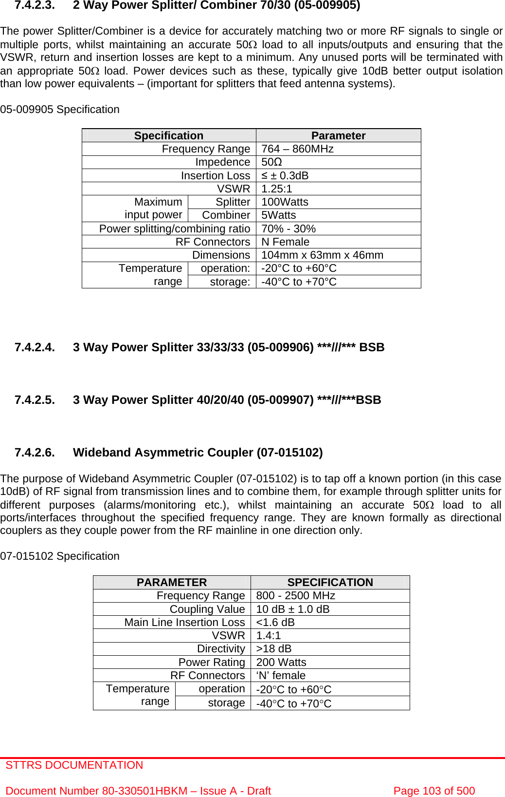 STTRS DOCUMENTATION  Document Number 80-330501HBKM – Issue A - Draft  Page 103 of 500   7.4.2.3.  2 Way Power Splitter/ Combiner 70/30 (05-009905)   The power Splitter/Combiner is a device for accurately matching two or more RF signals to single or multiple ports, whilst maintaining an accurate 50Ω load to all inputs/outputs and ensuring that the VSWR, return and insertion losses are kept to a minimum. Any unused ports will be terminated with an appropriate 50Ω load. Power devices such as these, typically give 10dB better output isolation than low power equivalents – (important for splitters that feed antenna systems).  05-009905 Specification  Specification  Parameter Frequency Range 764 – 860MHz Impedence 50 Insertion Loss  ± 0.3dB VSWR 1.25:1 Splitter 100Watts Maximum input power  Combiner 5Watts Power splitting/combining ratio 70% - 30% RF Connectors N Female Dimensions 104mm x 63mm x 46mm operation: -20°C to +60°C Temperature range  storage: -40°C to +70°C     7.4.2.4.  3 Way Power Splitter 33/33/33 (05-009906) ***///*** BSB    7.4.2.5.  3 Way Power Splitter 40/20/40 (05-009907) ***///***BSB     7.4.2.6. Wideband Asymmetric Coupler (07-015102)  The purpose of Wideband Asymmetric Coupler (07-015102) is to tap off a known portion (in this case 10dB) of RF signal from transmission lines and to combine them, for example through splitter units for different purposes (alarms/monitoring etc.), whilst maintaining an accurate 50Ω load to all ports/interfaces throughout the specified frequency range. They are known formally as directional couplers as they couple power from the RF mainline in one direction only.   07-015102 Specification  PARAMETER  SPECIFICATION Frequency Range 800 - 2500 MHz Coupling Value 10 dB ± 1.0 dB Main Line Insertion Loss &lt;1.6 dB VSWR 1.4:1 Directivity &gt;18 dB Power Rating 200 Watts RF Connectors ‘N’ female operation -20°C to +60°C Temperature range  storage -40°C to +70°C  