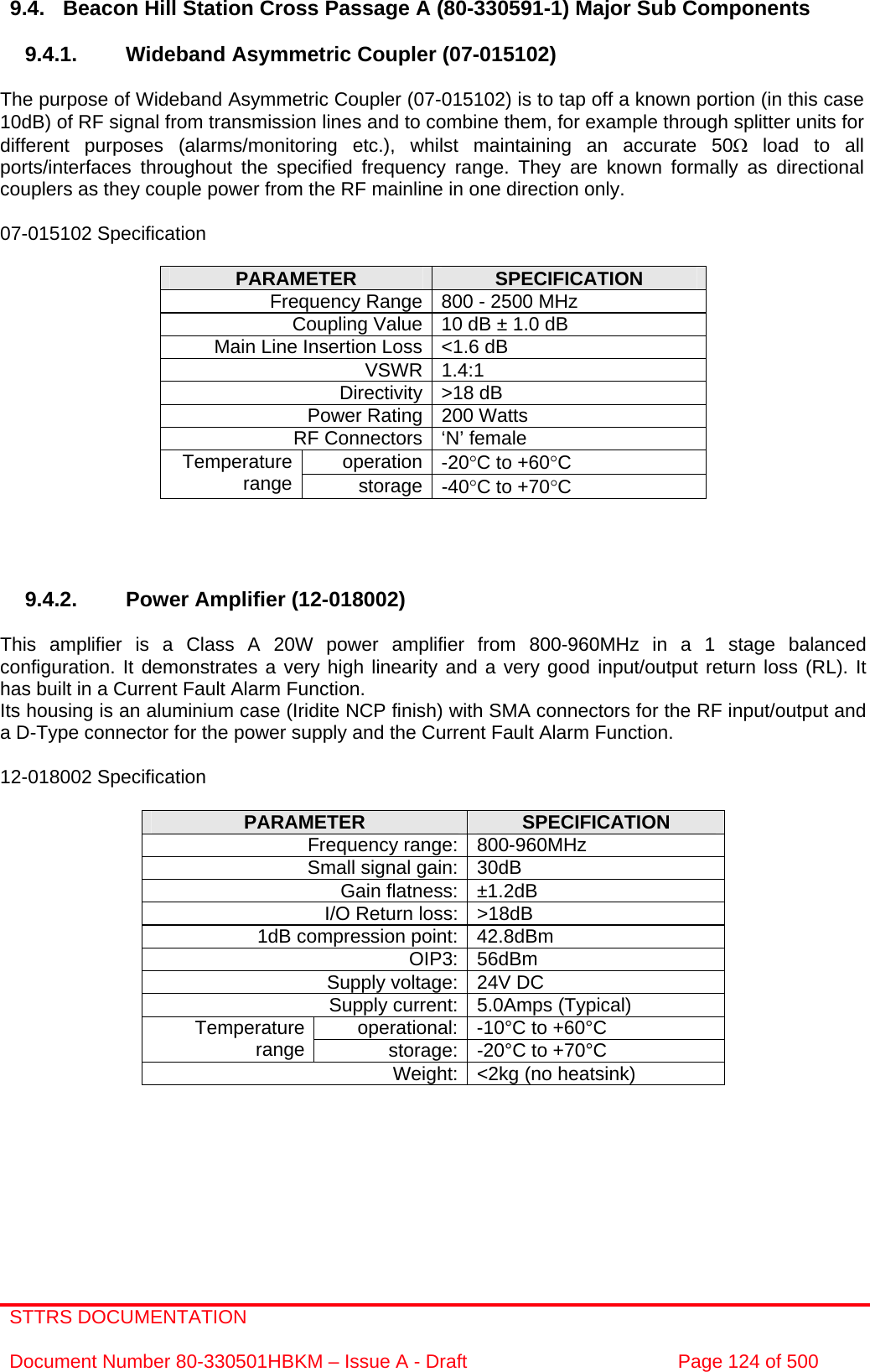 STTRS DOCUMENTATION  Document Number 80-330501HBKM – Issue A - Draft  Page 124 of 500   9.4.  Beacon Hill Station Cross Passage A (80-330591-1) Major Sub Components  9.4.1.  Wideband Asymmetric Coupler (07-015102)  The purpose of Wideband Asymmetric Coupler (07-015102) is to tap off a known portion (in this case 10dB) of RF signal from transmission lines and to combine them, for example through splitter units for different purposes (alarms/monitoring etc.), whilst maintaining an accurate 50Ω load to all ports/interfaces throughout the specified frequency range. They are known formally as directional couplers as they couple power from the RF mainline in one direction only.   07-015102 Specification  PARAMETER  SPECIFICATION Frequency Range 800 - 2500 MHz Coupling Value 10 dB ± 1.0 dB Main Line Insertion Loss &lt;1.6 dB VSWR 1.4:1 Directivity &gt;18 dB Power Rating 200 Watts RF Connectors ‘N’ female operation -20°C to +60°C Temperature range  storage -40°C to +70°C     9.4.2.  Power Amplifier (12-018002)  This amplifier is a Class A 20W power amplifier from 800-960MHz in a 1 stage balanced configuration. It demonstrates a very high linearity and a very good input/output return loss (RL). It has built in a Current Fault Alarm Function. Its housing is an aluminium case (Iridite NCP finish) with SMA connectors for the RF input/output and a D-Type connector for the power supply and the Current Fault Alarm Function.  12-018002 Specification  PARAMETER  SPECIFICATION Frequency range: 800-960MHz Small signal gain: 30dB Gain flatness: ±1.2dB I/O Return loss: &gt;18dB 1dB compression point: 42.8dBm OIP3: 56dBm Supply voltage: 24V DC Supply current: 5.0Amps (Typical) operational: -10°C to +60°C Temperature range  storage: -20°C to +70°C Weight: &lt;2kg (no heatsink)  