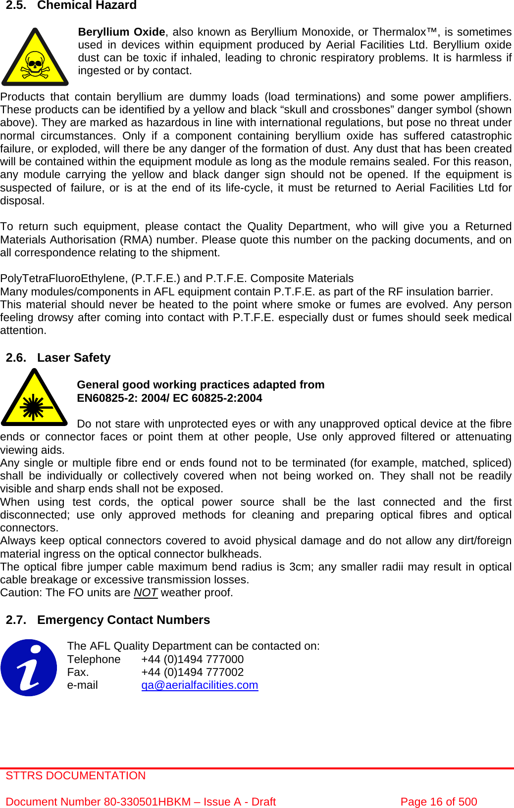 STTRS DOCUMENTATION  Document Number 80-330501HBKM – Issue A - Draft  Page 16 of 500   2.5. Chemical Hazard  Beryllium Oxide, also known as Beryllium Monoxide, or Thermalox™, is sometimes used in devices within equipment produced by Aerial Facilities Ltd. Beryllium oxide dust can be toxic if inhaled, leading to chronic respiratory problems. It is harmless if ingested or by contact.  Products that contain beryllium are dummy loads (load terminations) and some power amplifiers. These products can be identified by a yellow and black “skull and crossbones” danger symbol (shown above). They are marked as hazardous in line with international regulations, but pose no threat under normal circumstances. Only if a component containing beryllium oxide has suffered catastrophic failure, or exploded, will there be any danger of the formation of dust. Any dust that has been created will be contained within the equipment module as long as the module remains sealed. For this reason, any module carrying the yellow and black danger sign should not be opened. If the equipment is suspected of failure, or is at the end of its life-cycle, it must be returned to Aerial Facilities Ltd for disposal.  To return such equipment, please contact the Quality Department, who will give you a Returned Materials Authorisation (RMA) number. Please quote this number on the packing documents, and on all correspondence relating to the shipment.  PolyTetraFluoroEthylene, (P.T.F.E.) and P.T.F.E. Composite Materials Many modules/components in AFL equipment contain P.T.F.E. as part of the RF insulation barrier. This material should never be heated to the point where smoke or fumes are evolved. Any person feeling drowsy after coming into contact with P.T.F.E. especially dust or fumes should seek medical attention.  2.6. Laser Safety  General good working practices adapted from EN60825-2: 2004/ EC 60825-2:2004  Do not stare with unprotected eyes or with any unapproved optical device at the fibre ends or connector faces or point them at other people, Use only approved filtered or attenuating viewing aids. Any single or multiple fibre end or ends found not to be terminated (for example, matched, spliced) shall be individually or collectively covered when not being worked on. They shall not be readily visible and sharp ends shall not be exposed. When using test cords, the optical power source shall be the last connected and the first disconnected; use only approved methods for cleaning and preparing optical fibres and optical connectors. Always keep optical connectors covered to avoid physical damage and do not allow any dirt/foreign material ingress on the optical connector bulkheads. The optical fibre jumper cable maximum bend radius is 3cm; any smaller radii may result in optical cable breakage or excessive transmission losses. Caution: The FO units are NOT weather proof.  2.7.  Emergency Contact Numbers  The AFL Quality Department can be contacted on: Telephone   +44 (0)1494 777000 Fax.    +44 (0)1494 777002 e-mail   qa@aerialfacilities.com     