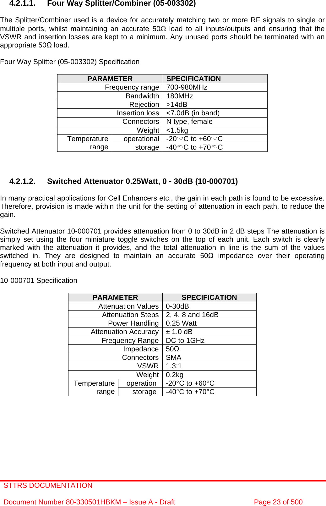 STTRS DOCUMENTATION  Document Number 80-330501HBKM – Issue A - Draft  Page 23 of 500    4.2.1.1.  Four Way Splitter/Combiner (05-003302)  The Splitter/Combiner used is a device for accurately matching two or more RF signals to single or multiple ports, whilst maintaining an accurate 50Ω load to all inputs/outputs and ensuring that the VSWR and insertion losses are kept to a minimum. Any unused ports should be terminated with an appropriate 50 load.  Four Way Splitter (05-003302) Specification  PARAMETER  SPECIFICATION Frequency range 700-980MHz Bandwidth 180MHz Rejection &gt;14dB Insertion loss &lt;7.0dB (in band) Connectors N type, female Weight &lt;1.5kg operational -20%C to +60%C Temperature range  storage -40%C to +70%C    4.2.1.2. Switched Attenuator 0.25Watt, 0 - 30dB (10-000701)  In many practical applications for Cell Enhancers etc., the gain in each path is found to be excessive. Therefore, provision is made within the unit for the setting of attenuation in each path, to reduce the gain.  Switched Attenuator 10-000701 provides attenuation from 0 to 30dB in 2 dB steps The attenuation is simply set using the four miniature toggle switches on the top of each unit. Each switch is clearly marked with the attenuation it provides, and the total attenuation in line is the sum of the values switched in. They are designed to maintain an accurate 50 impedance over their operating frequency at both input and output.  10-000701 Specification  PARAMETER  SPECIFICATION Attenuation Values 0-30dB Attenuation Steps 2, 4, 8 and 16dB Power Handling 0.25 Watt Attenuation Accuracy ± 1.0 dB Frequency Range DC to 1GHz Impedance 50 Connectors SMA VSWR 1.3:1 Weight 0.2kg operation  -20°C to +60°C Temperature range  storage  -40°C to +70°C  