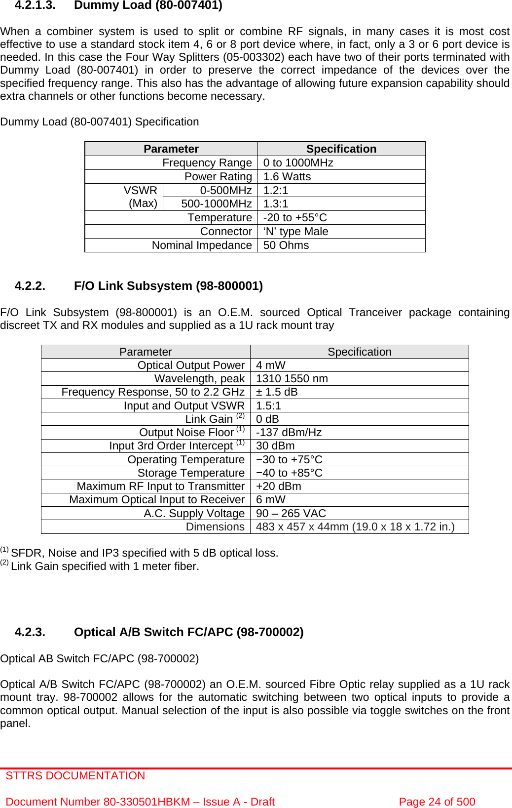 STTRS DOCUMENTATION  Document Number 80-330501HBKM – Issue A - Draft  Page 24 of 500   4.2.1.3.  Dummy Load (80-007401)  When a combiner system is used to split or combine RF signals, in many cases it is most cost effective to use a standard stock item 4, 6 or 8 port device where, in fact, only a 3 or 6 port device is needed. In this case the Four Way Splitters (05-003302) each have two of their ports terminated with Dummy Load (80-007401) in order to preserve the correct impedance of the devices over the specified frequency range. This also has the advantage of allowing future expansion capability should extra channels or other functions become necessary.  Dummy Load (80-007401) Specification  Parameter  Specification Frequency Range 0 to 1000MHz Power Rating 1.6 Watts 0-500MHz 1.2:1  VSWR (Max)  500-1000MHz 1.3:1  Temperature -20 to +55°C Connector ‘N’ type Male Nominal Impedance 50 Ohms   4.2.2.  F/O Link Subsystem (98-800001)  F/O Link Subsystem (98-800001) is an O.E.M. sourced Optical Tranceiver package containing discreet TX and RX modules and supplied as a 1U rack mount tray   Parameter  Specification Optical Output Power 4 mW Wavelength, peak 1310 1550 nm  Frequency Response, 50 to 2.2 GHz ± 1.5 dB Input and Output VSWR 1.5:1  Link Gain (2) 0 dB Output Noise Floor (1) -137 dBm/Hz Input 3rd Order Intercept (1) 30 dBm Operating Temperature  30 to +75°C Storage Temperature 40 to +85°C Maximum RF Input to Transmitter +20 dBm Maximum Optical Input to Receiver 6 mW A.C. Supply Voltage 90 – 265 VAC Dimensions 483 x 457 x 44mm (19.0 x 18 x 1.72 in.)  (1) SFDR, Noise and IP3 specified with 5 dB optical loss. (2) Link Gain specified with 1 meter fiber.     4.2.3.  Optical A/B Switch FC/APC (98-700002)   Optical AB Switch FC/APC (98-700002)   Optical A/B Switch FC/APC (98-700002) an O.E.M. sourced Fibre Optic relay supplied as a 1U rack mount tray. 98-700002 allows for the automatic switching between two optical inputs to provide a common optical output. Manual selection of the input is also possible via toggle switches on the front panel. 