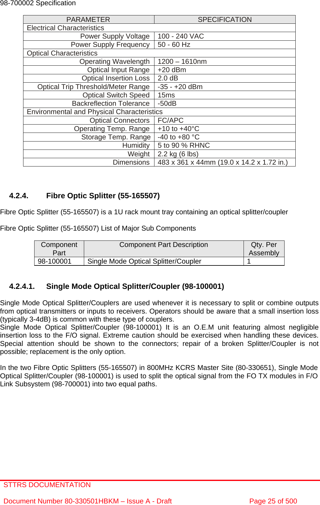 STTRS DOCUMENTATION  Document Number 80-330501HBKM – Issue A - Draft  Page 25 of 500   98-700002 Specification   PARAMETER  SPECIFICATION Electrical Characteristics Power Supply Voltage  100 - 240 VAC Power Supply Frequency 50 - 60 Hz Optical Characteristics Operating Wavelength  1200 – 1610nm Optical Input Range  +20 dBm Optical Insertion Loss  2.0 dB Optical Trip Threshold/Meter Range  -35 - +20 dBm Optical Switch Speed  15ms Backreflection Tolerance  -50dB Environmental and Physical Characteristics Optical Connectors  FC/APC Operating Temp. Range  +10 to +40°C Storage Temp. Range  -40 to +80 °C   Humidity  5 to 90 % RHNC Weight  2.2 kg (6 lbs) Dimensions  483 x 361 x 44mm (19.0 x 14.2 x 1.72 in.)    4.2.4.  Fibre Optic Splitter (55-165507)  Fibre Optic Splitter (55-165507) is a 1U rack mount tray containing an optical splitter/coupler  Fibre Optic Splitter (55-165507) List of Major Sub Components  Component Part  Component Part Description  Qty. Per Assembly 98-100001  Single Mode Optical Splitter/Coupler  1   4.2.4.1.  Single Mode Optical Splitter/Coupler (98-100001)  Single Mode Optical Splitter/Couplers are used whenever it is necessary to split or combine outputs from optical transmitters or inputs to receivers. Operators should be aware that a small insertion loss (typically 3-4dB) is common with these type of couplers.  Single Mode Optical Splitter/Coupler (98-100001) It is an O.E.M unit featuring almost negligible insertion loss to the F/O signal. Extreme caution should be exercised when handling these devices. Special attention should be shown to the connectors; repair of a broken Splitter/Coupler is not possible; replacement is the only option.  In the two Fibre Optic Splitters (55-165507) in 800MHz KCRS Master Site (80-330651), Single Mode Optical Splitter/Coupler (98-100001) is used to split the optical signal from the FO TX modules in F/O Link Subsystem (98-700001) into two equal paths. 
