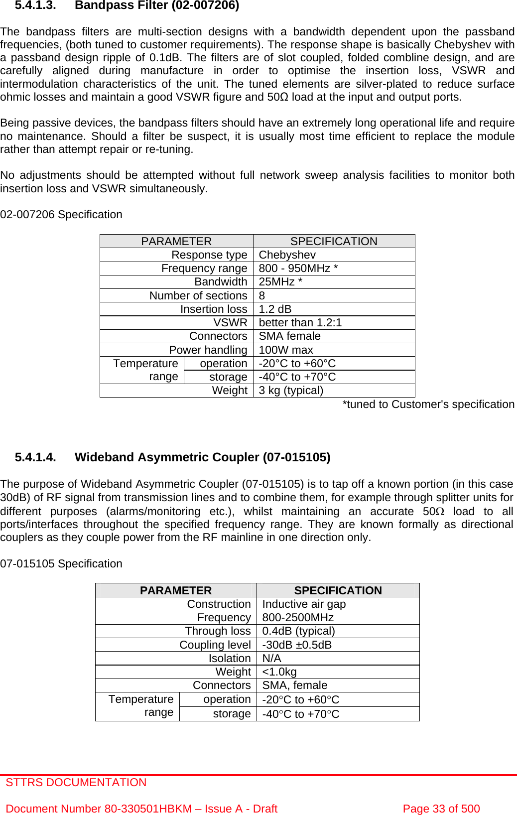 STTRS DOCUMENTATION  Document Number 80-330501HBKM – Issue A - Draft  Page 33 of 500   5.4.1.3.  Bandpass Filter (02-007206)  The bandpass filters are multi-section designs with a bandwidth dependent upon the passband frequencies, (both tuned to customer requirements). The response shape is basically Chebyshev with a passband design ripple of 0.1dB. The filters are of slot coupled, folded combline design, and are carefully aligned during manufacture in order to optimise the insertion loss, VSWR and intermodulation characteristics of the unit. The tuned elements are silver-plated to reduce surface ohmic losses and maintain a good VSWR figure and 50 load at the input and output ports.  Being passive devices, the bandpass filters should have an extremely long operational life and require no maintenance. Should a filter be suspect, it is usually most time efficient to replace the module rather than attempt repair or re-tuning.  No adjustments should be attempted without full network sweep analysis facilities to monitor both insertion loss and VSWR simultaneously.  02-007206 Specification  PARAMETER  SPECIFICATION Response type Chebyshev Frequency range 800 - 950MHz * Bandwidth 25MHz * Number of sections 8 Insertion loss 1.2 dB VSWR better than 1.2:1 Connectors SMA female Power handling 100W max operation -20°C to +60°C Temperature range  storage -40°C to +70°C Weight 3 kg (typical)  *tuned to Customer&apos;s specification    5.4.1.4. Wideband Asymmetric Coupler (07-015105)  The purpose of Wideband Asymmetric Coupler (07-015105) is to tap off a known portion (in this case 30dB) of RF signal from transmission lines and to combine them, for example through splitter units for different purposes (alarms/monitoring etc.), whilst maintaining an accurate 50Ω load to all ports/interfaces throughout the specified frequency range. They are known formally as directional couplers as they couple power from the RF mainline in one direction only.   07-015105 Specification  PARAMETER  SPECIFICATION Construction Inductive air gap Frequency 800-2500MHz Through loss 0.4dB (typical) Coupling level -30dB ±0.5dB Isolation N/A Weight &lt;1.0kg Connectors SMA, female operation -20°C to +60°C Temperature range  storage -40°C to +70°C  