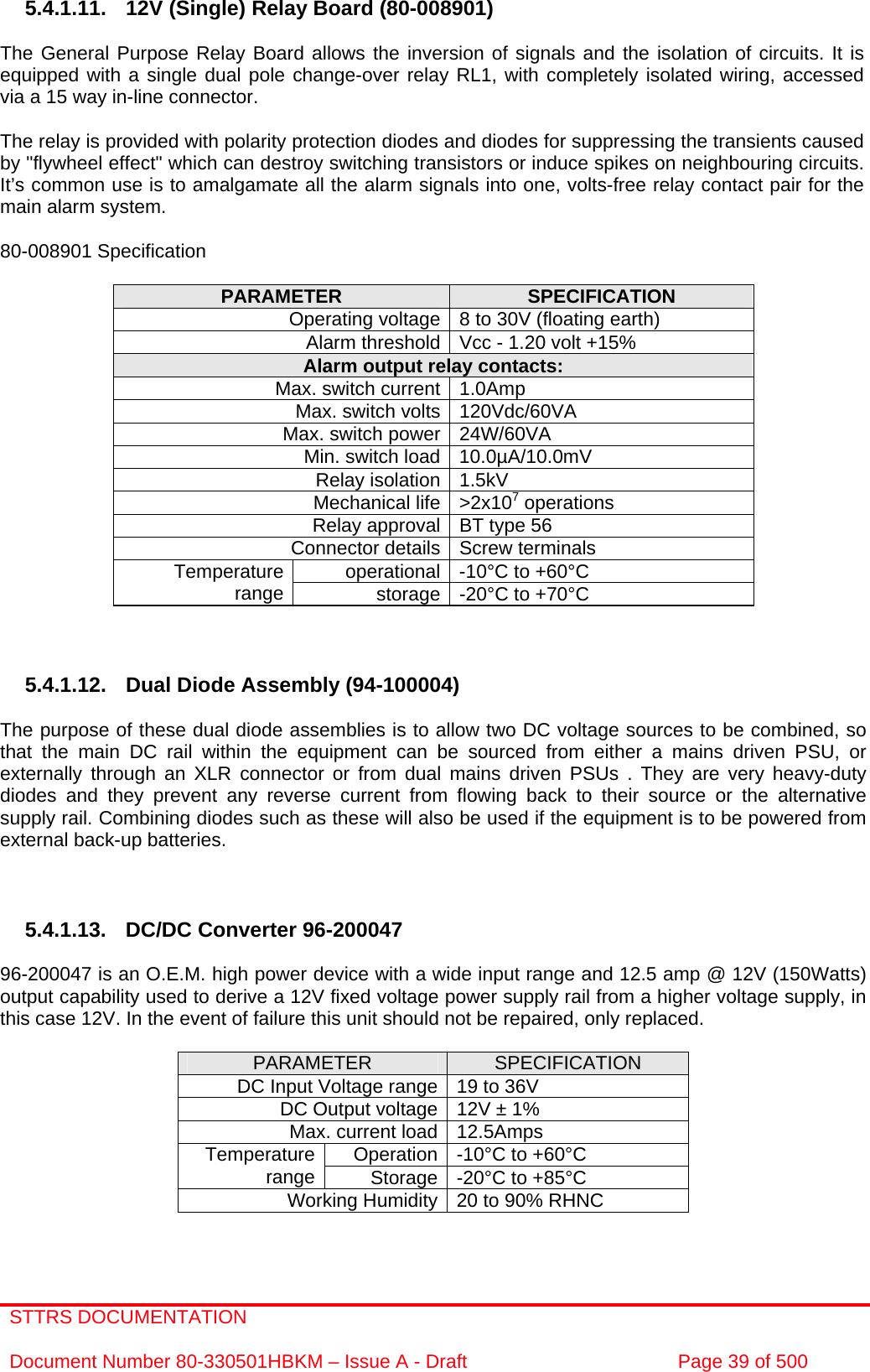 STTRS DOCUMENTATION  Document Number 80-330501HBKM – Issue A - Draft  Page 39 of 500   5.4.1.11. 12V (Single) Relay Board (80-008901)  The General Purpose Relay Board allows the inversion of signals and the isolation of circuits. It is equipped with a single dual pole change-over relay RL1, with completely isolated wiring, accessed via a 15 way in-line connector.  The relay is provided with polarity protection diodes and diodes for suppressing the transients caused by &quot;flywheel effect&quot; which can destroy switching transistors or induce spikes on neighbouring circuits. It’s common use is to amalgamate all the alarm signals into one, volts-free relay contact pair for the main alarm system.  80-008901 Specification  PARAMETER  SPECIFICATION Operating voltage 8 to 30V (floating earth) Alarm threshold Vcc - 1.20 volt +15% Alarm output relay contacts: Max. switch current 1.0Amp Max. switch volts 120Vdc/60VA Max. switch power 24W/60VA Min. switch load 10.0µA/10.0mV Relay isolation 1.5kV Mechanical life &gt;2x107 operations Relay approval BT type 56 Connector details Screw terminals operational -10°C to +60°C Temperature range  storage -20°C to +70°C    5.4.1.12. Dual Diode Assembly (94-100004)  The purpose of these dual diode assemblies is to allow two DC voltage sources to be combined, so that the main DC rail within the equipment can be sourced from either a mains driven PSU, or externally through an XLR connector or from dual mains driven PSUs . They are very heavy-duty diodes and they prevent any reverse current from flowing back to their source or the alternative supply rail. Combining diodes such as these will also be used if the equipment is to be powered from external back-up batteries.    5.4.1.13.  DC/DC Converter 96-200047  96-200047 is an O.E.M. high power device with a wide input range and 12.5 amp @ 12V (150Watts) output capability used to derive a 12V fixed voltage power supply rail from a higher voltage supply, in this case 12V. In the event of failure this unit should not be repaired, only replaced.  PARAMETER  SPECIFICATION DC Input Voltage range 19 to 36V DC Output voltage 12V ± 1% Max. current load 12.5Amps Operation -10°C to +60°C Temperature range  Storage -20°C to +85°C Working Humidity 20 to 90% RHNC  