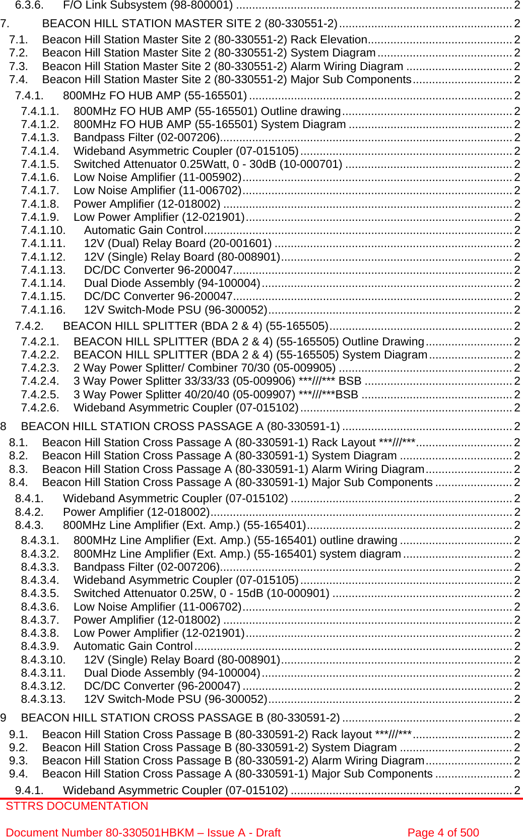 STTRS DOCUMENTATION  Document Number 80-330501HBKM – Issue A - Draft  Page 4 of 500  6.3.6. F/O Link Subsystem (98-800001) ......................................................................................2 7. BEACON HILL STATION MASTER SITE 2 (80-330551-2)......................................................2 7.1. Beacon Hill Station Master Site 2 (80-330551-2) Rack Elevation............................................. 2 7.2. Beacon Hill Station Master Site 2 (80-330551-2) System Diagram.......................................... 2 7.3. Beacon Hill Station Master Site 2 (80-330551-2) Alarm Wiring Diagram .................................2 7.4. Beacon Hill Station Master Site 2 (80-330551-2) Major Sub Components............................... 2 7.4.1. 800MHz FO HUB AMP (55-165501) .................................................................................. 2 7.4.1.1. 800MHz FO HUB AMP (55-165501) Outline drawing..................................................... 2 7.4.1.2. 800MHz FO HUB AMP (55-165501) System Diagram ...................................................2 7.4.1.3. Bandpass Filter (02-007206)...........................................................................................2 7.4.1.4. Wideband Asymmetric Coupler (07-015105).................................................................. 2 7.4.1.5. Switched Attenuator 0.25Watt, 0 - 30dB (10-000701) .................................................... 2 7.4.1.6. Low Noise Amplifier (11-005902).................................................................................... 2 7.4.1.7. Low Noise Amplifier (11-006702).................................................................................... 2 7.4.1.8. Power Amplifier (12-018002) .......................................................................................... 2 7.4.1.9. Low Power Amplifier (12-021901)...................................................................................2 7.4.1.10. Automatic Gain Control................................................................................................ 2 7.4.1.11. 12V (Dual) Relay Board (20-001601) ..........................................................................2 7.4.1.12. 12V (Single) Relay Board (80-008901)........................................................................ 2 7.4.1.13. DC/DC Converter 96-200047....................................................................................... 2 7.4.1.14. Dual Diode Assembly (94-100004)..............................................................................2 7.4.1.15. DC/DC Converter 96-200047....................................................................................... 2 7.4.1.16. 12V Switch-Mode PSU (96-300052)............................................................................ 2 7.4.2. BEACON HILL SPLITTER (BDA 2 &amp; 4) (55-165505)......................................................... 2 7.4.2.1. BEACON HILL SPLITTER (BDA 2 &amp; 4) (55-165505) Outline Drawing...........................2 7.4.2.2. BEACON HILL SPLITTER (BDA 2 &amp; 4) (55-165505) System Diagram..........................2 7.4.2.3. 2 Way Power Splitter/ Combiner 70/30 (05-009905) ...................................................... 2 7.4.2.4. 3 Way Power Splitter 33/33/33 (05-009906) ***///*** BSB ..............................................2 7.4.2.5. 3 Way Power Splitter 40/20/40 (05-009907) ***///***BSB ...............................................2 7.4.2.6. Wideband Asymmetric Coupler (07-015102).................................................................. 2 8 BEACON HILL STATION CROSS PASSAGE A (80-330591-1) .....................................................2 8.1. Beacon Hill Station Cross Passage A (80-330591-1) Rack Layout ***///***..............................2 8.2. Beacon Hill Station Cross Passage A (80-330591-1) System Diagram ...................................2 8.3. Beacon Hill Station Cross Passage A (80-330591-1) Alarm Wiring Diagram...........................2 8.4. Beacon Hill Station Cross Passage A (80-330591-1) Major Sub Components ........................ 2 8.4.1. Wideband Asymmetric Coupler (07-015102) ..................................................................... 2 8.4.2. Power Amplifier (12-018002)..............................................................................................2 8.4.3. 800MHz Line Amplifier (Ext. Amp.) (55-165401)................................................................ 2 8.4.3.1. 800MHz Line Amplifier (Ext. Amp.) (55-165401) outline drawing ................................... 2 8.4.3.2. 800MHz Line Amplifier (Ext. Amp.) (55-165401) system diagram..................................2 8.4.3.3. Bandpass Filter (02-007206)...........................................................................................2 8.4.3.4. Wideband Asymmetric Coupler (07-015105).................................................................. 2 8.4.3.5. Switched Attenuator 0.25W, 0 - 15dB (10-000901) ........................................................ 2 8.4.3.6. Low Noise Amplifier (11-006702).................................................................................... 2 8.4.3.7. Power Amplifier (12-018002) .......................................................................................... 2 8.4.3.8. Low Power Amplifier (12-021901)...................................................................................2 8.4.3.9. Automatic Gain Control...................................................................................................2 8.4.3.10. 12V (Single) Relay Board (80-008901)........................................................................ 2 8.4.3.11. Dual Diode Assembly (94-100004)..............................................................................2 8.4.3.12. DC/DC Converter (96-200047) ....................................................................................2 8.4.3.13. 12V Switch-Mode PSU (96-300052)............................................................................ 2 9 BEACON HILL STATION CROSS PASSAGE B (80-330591-2) .....................................................2 9.1. Beacon Hill Station Cross Passage B (80-330591-2) Rack layout ***///***...............................2 9.2. Beacon Hill Station Cross Passage B (80-330591-2) System Diagram ...................................2 9.3. Beacon Hill Station Cross Passage B (80-330591-2) Alarm Wiring Diagram...........................2 9.4. Beacon Hill Station Cross Passage A (80-330591-1) Major Sub Components ........................ 2 9.4.1. Wideband Asymmetric Coupler (07-015102) ..................................................................... 2 