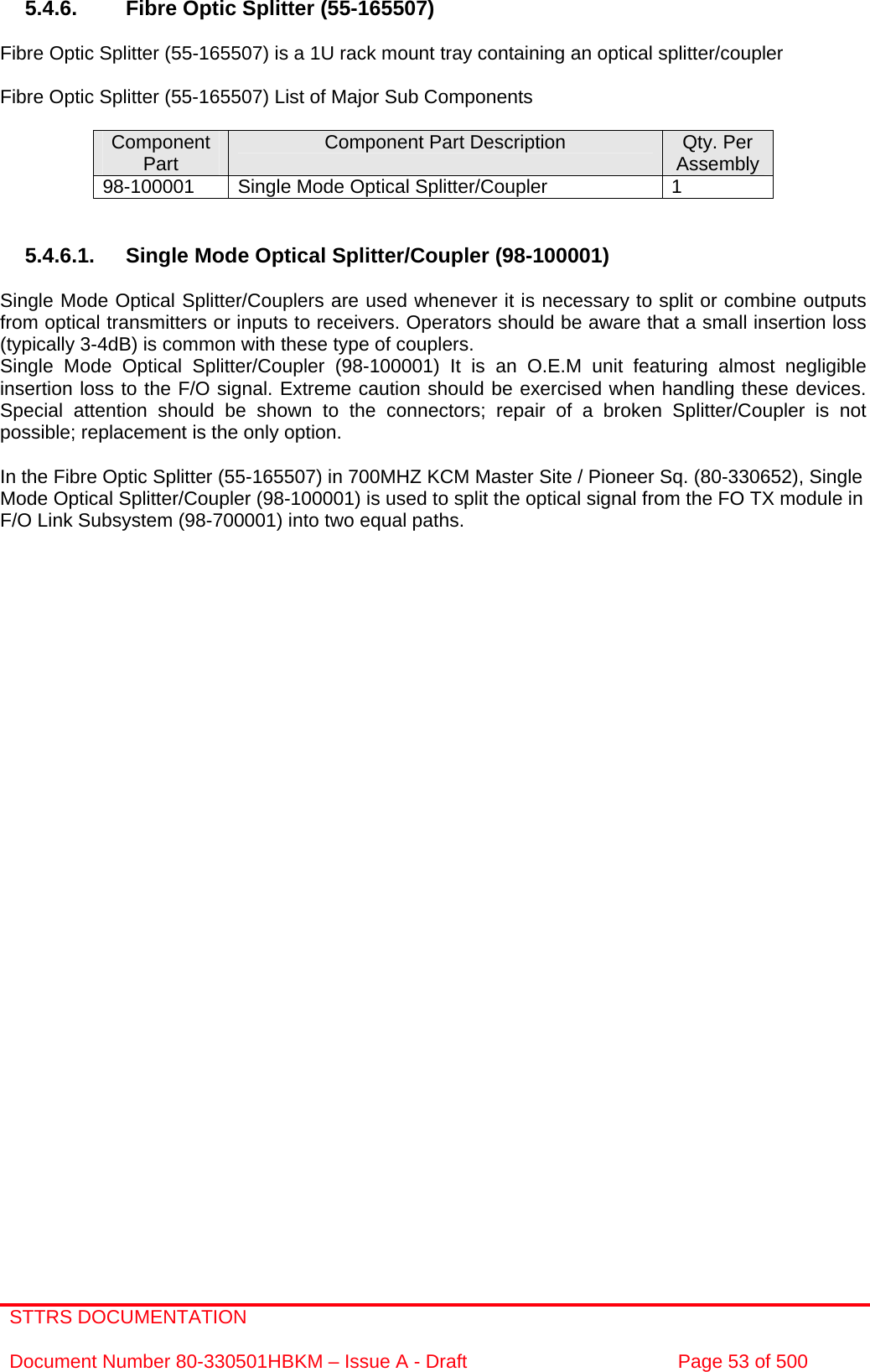 STTRS DOCUMENTATION  Document Number 80-330501HBKM – Issue A - Draft  Page 53 of 500   5.4.6.  Fibre Optic Splitter (55-165507)  Fibre Optic Splitter (55-165507) is a 1U rack mount tray containing an optical splitter/coupler  Fibre Optic Splitter (55-165507) List of Major Sub Components  Component Part  Component Part Description  Qty. Per Assembly 98-100001  Single Mode Optical Splitter/Coupler  1   5.4.6.1.  Single Mode Optical Splitter/Coupler (98-100001)  Single Mode Optical Splitter/Couplers are used whenever it is necessary to split or combine outputs from optical transmitters or inputs to receivers. Operators should be aware that a small insertion loss (typically 3-4dB) is common with these type of couplers.  Single Mode Optical Splitter/Coupler (98-100001) It is an O.E.M unit featuring almost negligible insertion loss to the F/O signal. Extreme caution should be exercised when handling these devices. Special attention should be shown to the connectors; repair of a broken Splitter/Coupler is not possible; replacement is the only option.  In the Fibre Optic Splitter (55-165507) in 700MHZ KCM Master Site / Pioneer Sq. (80-330652), Single Mode Optical Splitter/Coupler (98-100001) is used to split the optical signal from the FO TX module in F/O Link Subsystem (98-700001) into two equal paths.       