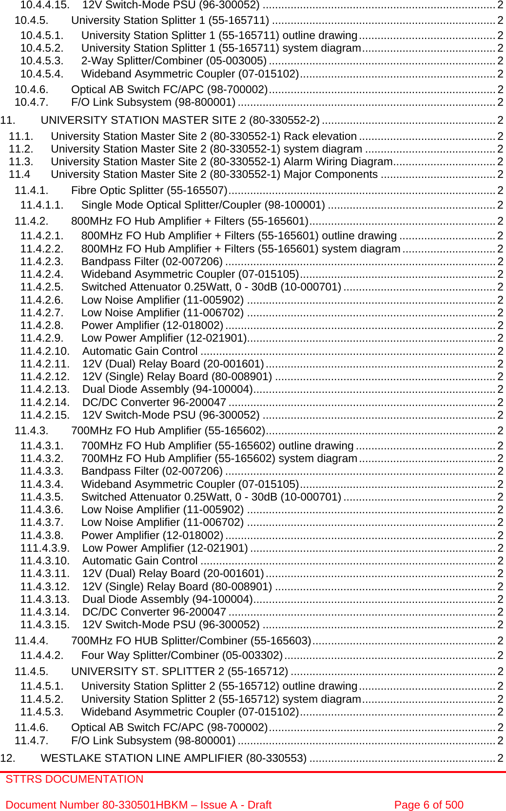 STTRS DOCUMENTATION  Document Number 80-330501HBKM – Issue A - Draft  Page 6 of 500  10.4.4.15. 12V Switch-Mode PSU (96-300052) ........................................................................... 2 10.4.5. University Station Splitter 1 (55-165711) ........................................................................ 2 10.4.5.1. University Station Splitter 1 (55-165711) outline drawing............................................2 10.4.5.2. University Station Splitter 1 (55-165711) system diagram........................................... 2 10.4.5.3. 2-Way Splitter/Combiner (05-003005) ......................................................................... 2 10.4.5.4. Wideband Asymmetric Coupler (07-015102)............................................................... 2 10.4.6. Optical AB Switch FC/APC (98-700002).........................................................................2 10.4.7. F/O Link Subsystem (98-800001) ...................................................................................2 11. UNIVERSITY STATION MASTER SITE 2 (80-330552-2) ........................................................ 2 11.1. University Station Master Site 2 (80-330552-1) Rack elevation ............................................2 11.2. University Station Master Site 2 (80-330552-1) system diagram .......................................... 2 11.3. University Station Master Site 2 (80-330552-1) Alarm Wiring Diagram................................. 2 11.4 University Station Master Site 2 (80-330552-1) Major Components ..................................... 2 11.4.1. Fibre Optic Splitter (55-165507)...................................................................................... 2 11.4.1.1. Single Mode Optical Splitter/Coupler (98-100001) ......................................................2 11.4.2. 800MHz FO Hub Amplifier + Filters (55-165601)............................................................ 2 11.4.2.1. 800MHz FO Hub Amplifier + Filters (55-165601) outline drawing ............................... 2 11.4.2.2. 800MHz FO Hub Amplifier + Filters (55-165601) system diagram .............................. 2 11.4.2.3. Bandpass Filter (02-007206) ....................................................................................... 2 11.4.2.4. Wideband Asymmetric Coupler (07-015105)............................................................... 2 11.4.2.5. Switched Attenuator 0.25Watt, 0 - 30dB (10-000701) ................................................. 2 11.4.2.6. Low Noise Amplifier (11-005902) ................................................................................2 11.4.2.7. Low Noise Amplifier (11-006702) ................................................................................2 11.4.2.8. Power Amplifier (12-018002) ....................................................................................... 2 11.4.2.9. Low Power Amplifier (12-021901)................................................................................2 11.4.2.10. Automatic Gain Control ............................................................................................... 2 11.4.2.11. 12V (Dual) Relay Board (20-001601).......................................................................... 2 11.4.2.12. 12V (Single) Relay Board (80-008901) ....................................................................... 2 11.4.2.13. Dual Diode Assembly (94-100004).............................................................................. 2 11.4.2.14. DC/DC Converter 96-200047 ...................................................................................... 2 11.4.2.15. 12V Switch-Mode PSU (96-300052) ........................................................................... 2 11.4.3. 700MHz FO Hub Amplifier (55-165602).......................................................................... 2 11.4.3.1. 700MHz FO Hub Amplifier (55-165602) outline drawing .............................................2 11.4.3.2. 700MHz FO Hub Amplifier (55-165602) system diagram............................................ 2 11.4.3.3. Bandpass Filter (02-007206) ....................................................................................... 2 11.4.3.4. Wideband Asymmetric Coupler (07-015105)............................................................... 2 11.4.3.5. Switched Attenuator 0.25Watt, 0 - 30dB (10-000701) ................................................. 2 11.4.3.6. Low Noise Amplifier (11-005902) ................................................................................2 11.4.3.7. Low Noise Amplifier (11-006702) ................................................................................2 11.4.3.8. Power Amplifier (12-018002) ....................................................................................... 2 111.4.3.9. Low Power Amplifier (12-021901) ...............................................................................2 11.4.3.10. Automatic Gain Control ............................................................................................... 2 11.4.3.11. 12V (Dual) Relay Board (20-001601).......................................................................... 2 11.4.3.12. 12V (Single) Relay Board (80-008901) ....................................................................... 2 11.4.3.13. Dual Diode Assembly (94-100004).............................................................................. 2 11.4.3.14. DC/DC Converter 96-200047 ...................................................................................... 2 11.4.3.15. 12V Switch-Mode PSU (96-300052) ........................................................................... 2 11.4.4. 700MHz FO HUB Splitter/Combiner (55-165603)........................................................... 2 11.4.4.2. Four Way Splitter/Combiner (05-003302)....................................................................2 11.4.5. UNIVERSITY ST. SPLITTER 2 (55-165712) .................................................................. 2 11.4.5.1. University Station Splitter 2 (55-165712) outline drawing............................................2 11.4.5.2. University Station Splitter 2 (55-165712) system diagram........................................... 2 11.4.5.3. Wideband Asymmetric Coupler (07-015102)............................................................... 2 11.4.6. Optical AB Switch FC/APC (98-700002).........................................................................2 11.4.7. F/O Link Subsystem (98-800001) ...................................................................................2 12. WESTLAKE STATION LINE AMPLIFIER (80-330553) ............................................................2 