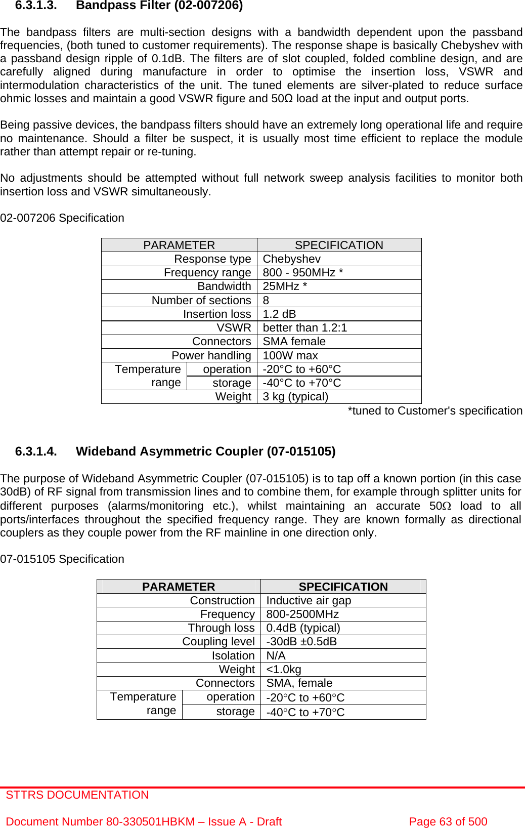 STTRS DOCUMENTATION  Document Number 80-330501HBKM – Issue A - Draft  Page 63 of 500   6.3.1.3.  Bandpass Filter (02-007206)  The bandpass filters are multi-section designs with a bandwidth dependent upon the passband frequencies, (both tuned to customer requirements). The response shape is basically Chebyshev with a passband design ripple of 0.1dB. The filters are of slot coupled, folded combline design, and are carefully aligned during manufacture in order to optimise the insertion loss, VSWR and intermodulation characteristics of the unit. The tuned elements are silver-plated to reduce surface ohmic losses and maintain a good VSWR figure and 50 load at the input and output ports.  Being passive devices, the bandpass filters should have an extremely long operational life and require no maintenance. Should a filter be suspect, it is usually most time efficient to replace the module rather than attempt repair or re-tuning.  No adjustments should be attempted without full network sweep analysis facilities to monitor both insertion loss and VSWR simultaneously.  02-007206 Specification  PARAMETER  SPECIFICATION Response type Chebyshev Frequency range 800 - 950MHz * Bandwidth 25MHz * Number of sections 8 Insertion loss 1.2 dB VSWR better than 1.2:1 Connectors SMA female Power handling 100W max operation -20°C to +60°C Temperature range  storage -40°C to +70°C Weight 3 kg (typical)  *tuned to Customer&apos;s specification   6.3.1.4. Wideband Asymmetric Coupler (07-015105)  The purpose of Wideband Asymmetric Coupler (07-015105) is to tap off a known portion (in this case 30dB) of RF signal from transmission lines and to combine them, for example through splitter units for different purposes (alarms/monitoring etc.), whilst maintaining an accurate 50Ω load to all ports/interfaces throughout the specified frequency range. They are known formally as directional couplers as they couple power from the RF mainline in one direction only.   07-015105 Specification  PARAMETER  SPECIFICATION Construction Inductive air gap Frequency 800-2500MHz Through loss 0.4dB (typical) Coupling level -30dB ±0.5dB Isolation N/A Weight &lt;1.0kg Connectors SMA, female operation -20°C to +60°C Temperature range  storage -40°C to +70°C   