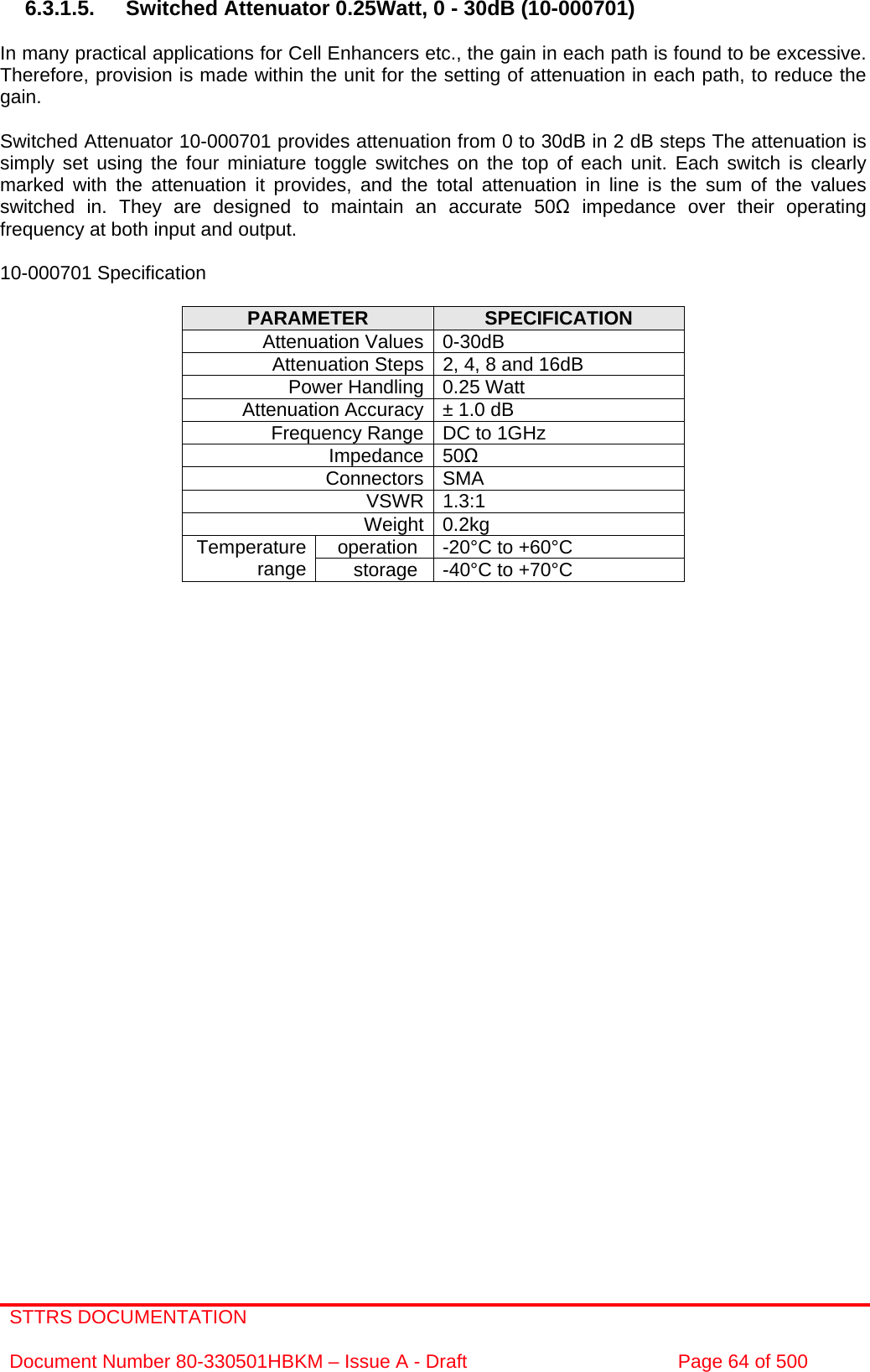 STTRS DOCUMENTATION  Document Number 80-330501HBKM – Issue A - Draft  Page 64 of 500   6.3.1.5. Switched Attenuator 0.25Watt, 0 - 30dB (10-000701)  In many practical applications for Cell Enhancers etc., the gain in each path is found to be excessive. Therefore, provision is made within the unit for the setting of attenuation in each path, to reduce the gain.  Switched Attenuator 10-000701 provides attenuation from 0 to 30dB in 2 dB steps The attenuation is simply set using the four miniature toggle switches on the top of each unit. Each switch is clearly marked with the attenuation it provides, and the total attenuation in line is the sum of the values switched in. They are designed to maintain an accurate 50 impedance over their operating frequency at both input and output.  10-000701 Specification  PARAMETER  SPECIFICATION Attenuation Values 0-30dB Attenuation Steps 2, 4, 8 and 16dB Power Handling 0.25 Watt Attenuation Accuracy ± 1.0 dB Frequency Range DC to 1GHz Impedance 50 Connectors SMA VSWR 1.3:1 Weight 0.2kg operation  -20°C to +60°C Temperature range  storage  -40°C to +70°C  