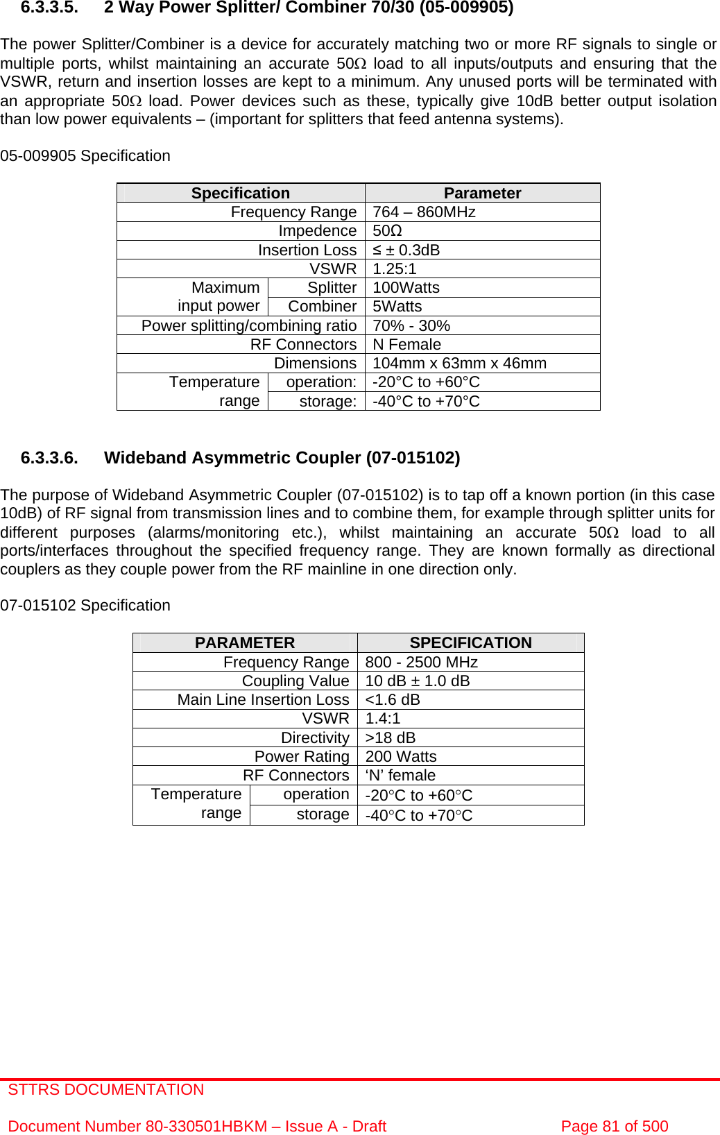 STTRS DOCUMENTATION  Document Number 80-330501HBKM – Issue A - Draft  Page 81 of 500   6.3.3.5.  2 Way Power Splitter/ Combiner 70/30 (05-009905)   The power Splitter/Combiner is a device for accurately matching two or more RF signals to single or multiple ports, whilst maintaining an accurate 50Ω load to all inputs/outputs and ensuring that the VSWR, return and insertion losses are kept to a minimum. Any unused ports will be terminated with an appropriate 50Ω load. Power devices such as these, typically give 10dB better output isolation than low power equivalents – (important for splitters that feed antenna systems).  05-009905 Specification  Specification  Parameter Frequency Range 764 – 860MHz Impedence 50 Insertion Loss  ± 0.3dB VSWR 1.25:1 Splitter 100Watts Maximum input power  Combiner 5Watts Power splitting/combining ratio 70% - 30% RF Connectors N Female Dimensions 104mm x 63mm x 46mm operation: -20°C to +60°C Temperature range  storage: -40°C to +70°C   6.3.3.6. Wideband Asymmetric Coupler (07-015102)  The purpose of Wideband Asymmetric Coupler (07-015102) is to tap off a known portion (in this case 10dB) of RF signal from transmission lines and to combine them, for example through splitter units for different purposes (alarms/monitoring etc.), whilst maintaining an accurate 50Ω load to all ports/interfaces throughout the specified frequency range. They are known formally as directional couplers as they couple power from the RF mainline in one direction only.   07-015102 Specification  PARAMETER  SPECIFICATION Frequency Range 800 - 2500 MHz Coupling Value 10 dB ± 1.0 dB Main Line Insertion Loss &lt;1.6 dB VSWR 1.4:1 Directivity &gt;18 dB Power Rating 200 Watts RF Connectors ‘N’ female operation -20°C to +60°C Temperature range  storage -40°C to +70°C          