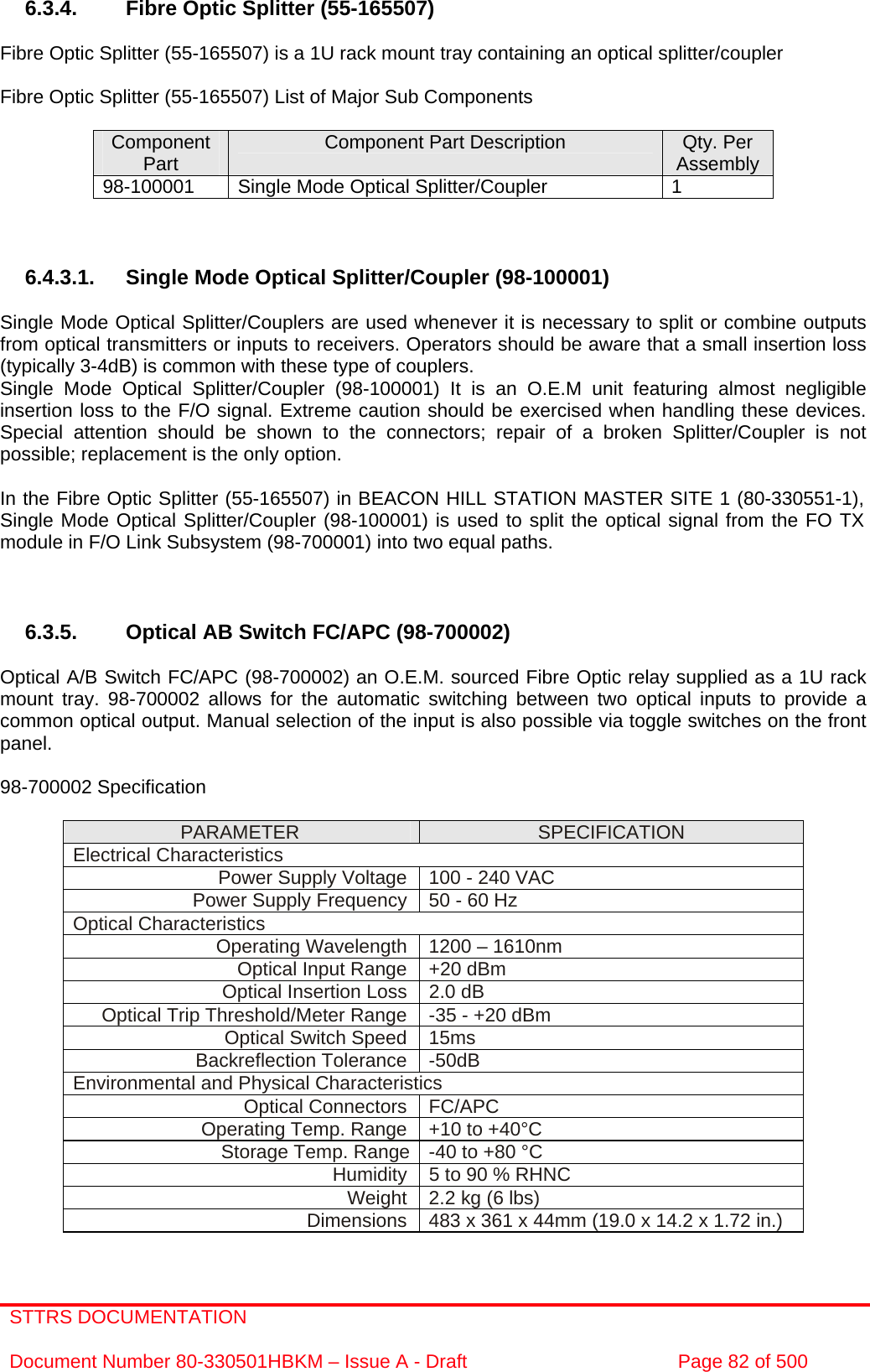 STTRS DOCUMENTATION  Document Number 80-330501HBKM – Issue A - Draft  Page 82 of 500   6.3.4.  Fibre Optic Splitter (55-165507)  Fibre Optic Splitter (55-165507) is a 1U rack mount tray containing an optical splitter/coupler  Fibre Optic Splitter (55-165507) List of Major Sub Components  Component Part  Component Part Description  Qty. Per Assembly 98-100001  Single Mode Optical Splitter/Coupler  1    6.4.3.1.  Single Mode Optical Splitter/Coupler (98-100001)  Single Mode Optical Splitter/Couplers are used whenever it is necessary to split or combine outputs from optical transmitters or inputs to receivers. Operators should be aware that a small insertion loss (typically 3-4dB) is common with these type of couplers.  Single Mode Optical Splitter/Coupler (98-100001) It is an O.E.M unit featuring almost negligible insertion loss to the F/O signal. Extreme caution should be exercised when handling these devices. Special attention should be shown to the connectors; repair of a broken Splitter/Coupler is not possible; replacement is the only option.  In the Fibre Optic Splitter (55-165507) in BEACON HILL STATION MASTER SITE 1 (80-330551-1), Single Mode Optical Splitter/Coupler (98-100001) is used to split the optical signal from the FO TX module in F/O Link Subsystem (98-700001) into two equal paths.    6.3.5.  Optical AB Switch FC/APC (98-700002)   Optical A/B Switch FC/APC (98-700002) an O.E.M. sourced Fibre Optic relay supplied as a 1U rack mount tray. 98-700002 allows for the automatic switching between two optical inputs to provide a common optical output. Manual selection of the input is also possible via toggle switches on the front panel.  98-700002 Specification   PARAMETER  SPECIFICATION Electrical Characteristics Power Supply Voltage  100 - 240 VAC Power Supply Frequency 50 - 60 Hz Optical Characteristics Operating Wavelength  1200 – 1610nm Optical Input Range  +20 dBm Optical Insertion Loss  2.0 dB Optical Trip Threshold/Meter Range  -35 - +20 dBm Optical Switch Speed  15ms Backreflection Tolerance  -50dB Environmental and Physical Characteristics Optical Connectors  FC/APC Operating Temp. Range  +10 to +40°C Storage Temp. Range  -40 to +80 °C   Humidity  5 to 90 % RHNC Weight  2.2 kg (6 lbs) Dimensions  483 x 361 x 44mm (19.0 x 14.2 x 1.72 in.)  