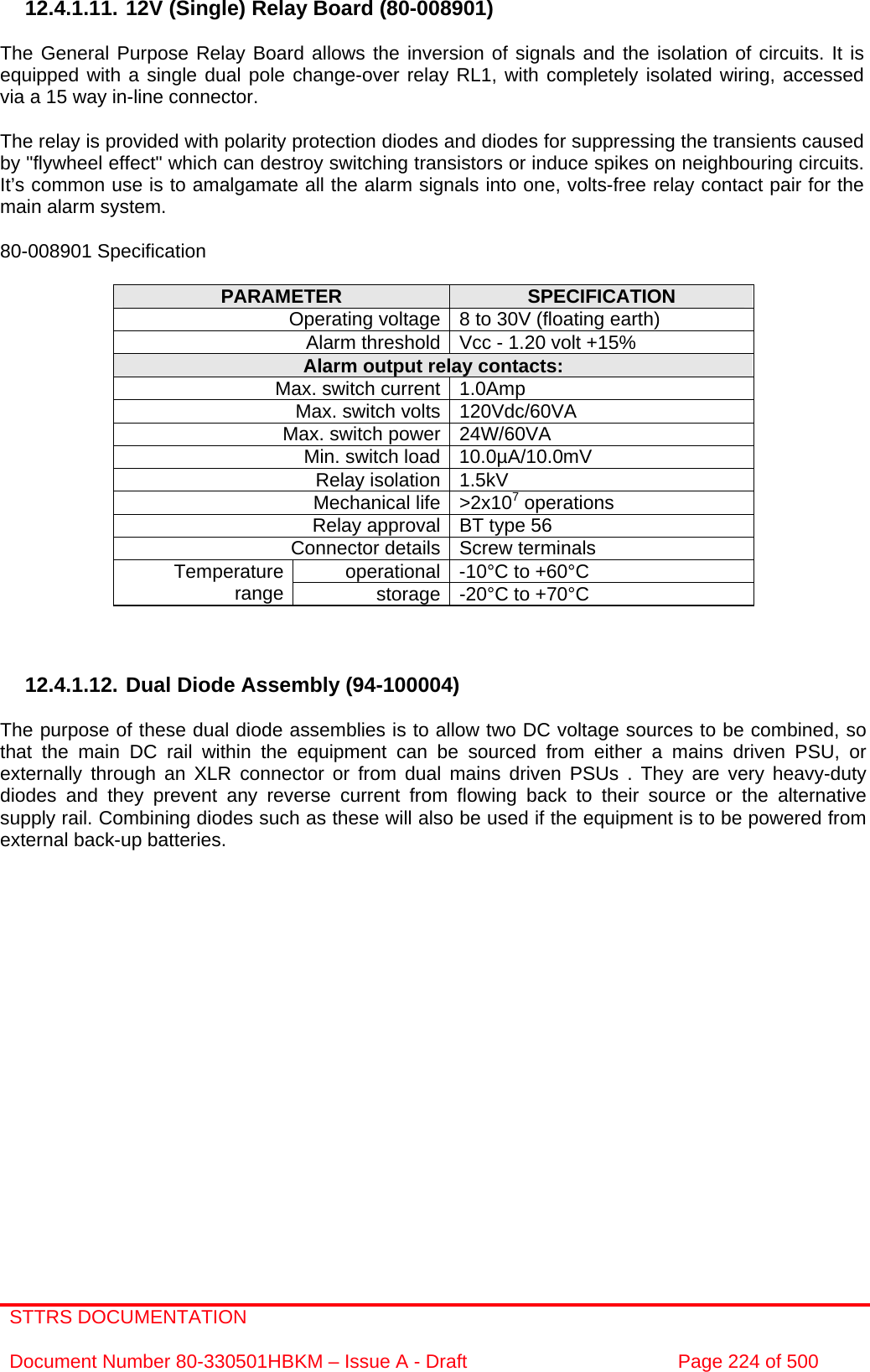 STTRS DOCUMENTATION  Document Number 80-330501HBKM – Issue A - Draft  Page 224 of 500   12.4.1.11. 12V (Single) Relay Board (80-008901)  The General Purpose Relay Board allows the inversion of signals and the isolation of circuits. It is equipped with a single dual pole change-over relay RL1, with completely isolated wiring, accessed via a 15 way in-line connector.  The relay is provided with polarity protection diodes and diodes for suppressing the transients caused by &quot;flywheel effect&quot; which can destroy switching transistors or induce spikes on neighbouring circuits. It’s common use is to amalgamate all the alarm signals into one, volts-free relay contact pair for the main alarm system.  80-008901 Specification  PARAMETER  SPECIFICATION Operating voltage 8 to 30V (floating earth) Alarm threshold Vcc - 1.20 volt +15% Alarm output relay contacts: Max. switch current 1.0Amp Max. switch volts 120Vdc/60VA Max. switch power 24W/60VA Min. switch load 10.0µA/10.0mV Relay isolation 1.5kV Mechanical life &gt;2x107 operations Relay approval BT type 56 Connector details Screw terminals operational -10°C to +60°C Temperature range  storage -20°C to +70°C    12.4.1.12. Dual Diode Assembly (94-100004)  The purpose of these dual diode assemblies is to allow two DC voltage sources to be combined, so that the main DC rail within the equipment can be sourced from either a mains driven PSU, or externally through an XLR connector or from dual mains driven PSUs . They are very heavy-duty diodes and they prevent any reverse current from flowing back to their source or the alternative supply rail. Combining diodes such as these will also be used if the equipment is to be powered from external back-up batteries.  