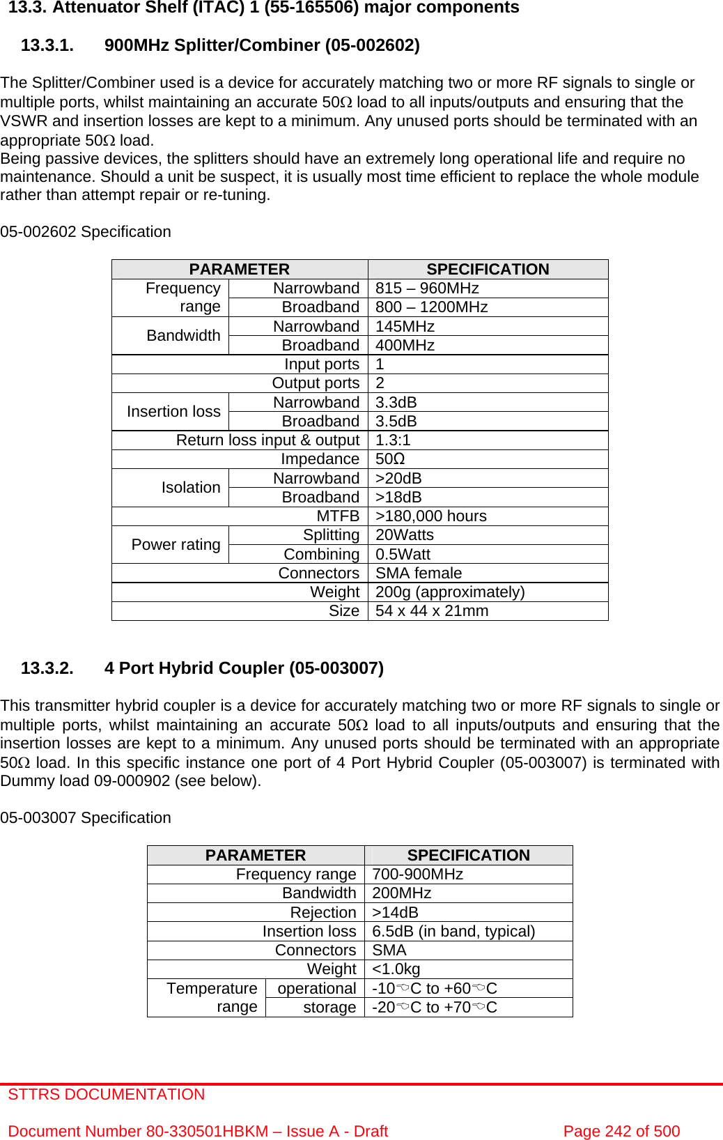 STTRS DOCUMENTATION  Document Number 80-330501HBKM – Issue A - Draft  Page 242 of 500   13.3. Attenuator Shelf (ITAC) 1 (55-165506) major components  13.3.1.  900MHz Splitter/Combiner (05-002602)  The Splitter/Combiner used is a device for accurately matching two or more RF signals to single or multiple ports, whilst maintaining an accurate 50Ω load to all inputs/outputs and ensuring that the VSWR and insertion losses are kept to a minimum. Any unused ports should be terminated with an appropriate 50Ω load. Being passive devices, the splitters should have an extremely long operational life and require no maintenance. Should a unit be suspect, it is usually most time efficient to replace the whole module rather than attempt repair or re-tuning.  05-002602 Specification  PARAMETER  SPECIFICATION Narrowband 815 – 960MHz Frequency range  Broadband 800 – 1200MHz Narrowband 145MHz Bandwidth  Broadband 400MHz Input ports 1 Output ports 2 Narrowband 3.3dB Insertion loss  Broadband 3.5dB Return loss input &amp; output 1.3:1 Impedance 50Ω Narrowband &gt;20dB Isolation  Broadband &gt;18dB MTFB &gt;180,000 hours Splitting 20Watts Power rating  Combining 0.5Watt Connectors SMA female Weight 200g (approximately) Size 54 x 44 x 21mm    13.3.2.  4 Port Hybrid Coupler (05-003007)  This transmitter hybrid coupler is a device for accurately matching two or more RF signals to single or multiple ports, whilst maintaining an accurate 50Ω load to all inputs/outputs and ensuring that the insertion losses are kept to a minimum. Any unused ports should be terminated with an appropriate 50Ω load. In this specific instance one port of 4 Port Hybrid Coupler (05-003007) is terminated with Dummy load 09-000902 (see below).  05-003007 Specification  PARAMETER  SPECIFICATION Frequency range 700-900MHz Bandwidth 200MHz Rejection &gt;14dB Insertion loss 6.5dB (in band, typical) Connectors SMA Weight &lt;1.0kg operational -10%C to +60%C Temperature range  storage -20%C to +70%C 