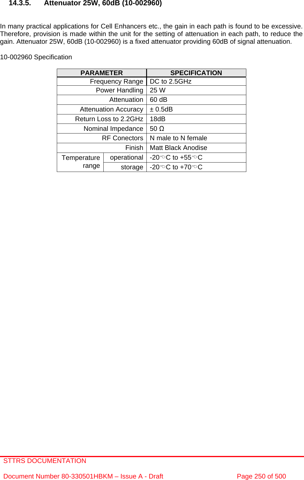 STTRS DOCUMENTATION  Document Number 80-330501HBKM – Issue A - Draft  Page 250 of 500   14.3.5.  Attenuator 25W, 60dB (10-002960)   In many practical applications for Cell Enhancers etc., the gain in each path is found to be excessive. Therefore, provision is made within the unit for the setting of attenuation in each path, to reduce the gain. Attenuator 25W, 60dB (10-002960) is a fixed attenuator providing 60dB of signal attenuation.  10-002960 Specification  PARAMETER  SPECIFICATION Frequency Range DC to 2.5GHz Power Handling 25 W Attenuation 60 dB Attenuation Accuracy ± 0.5dB Return Loss to 2.2GHz 18dB Nominal Impedance 50 Ω RF Conectors N male to N female Finish  Matt Black Anodise operational -20%C to +55%C Temperature range  storage -20%C to +70%C       