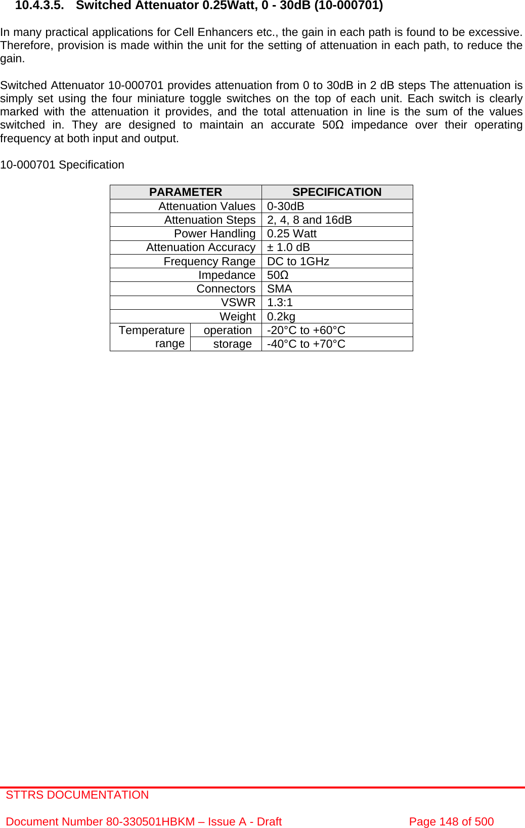 STTRS DOCUMENTATION  Document Number 80-330501HBKM – Issue A - Draft  Page 148 of 500   10.4.3.5. Switched Attenuator 0.25Watt, 0 - 30dB (10-000701)  In many practical applications for Cell Enhancers etc., the gain in each path is found to be excessive. Therefore, provision is made within the unit for the setting of attenuation in each path, to reduce the gain.  Switched Attenuator 10-000701 provides attenuation from 0 to 30dB in 2 dB steps The attenuation is simply set using the four miniature toggle switches on the top of each unit. Each switch is clearly marked with the attenuation it provides, and the total attenuation in line is the sum of the values switched in. They are designed to maintain an accurate 50Ω impedance over their operating frequency at both input and output.  10-000701 Specification  PARAMETER  SPECIFICATION Attenuation Values 0-30dB Attenuation Steps 2, 4, 8 and 16dB Power Handling 0.25 Watt Attenuation Accuracy ± 1.0 dB Frequency Range DC to 1GHz Impedance 50Ω Connectors SMA VSWR 1.3:1 Weight 0.2kg operation  -20°C to +60°C Temperature range  storage  -40°C to +70°C  