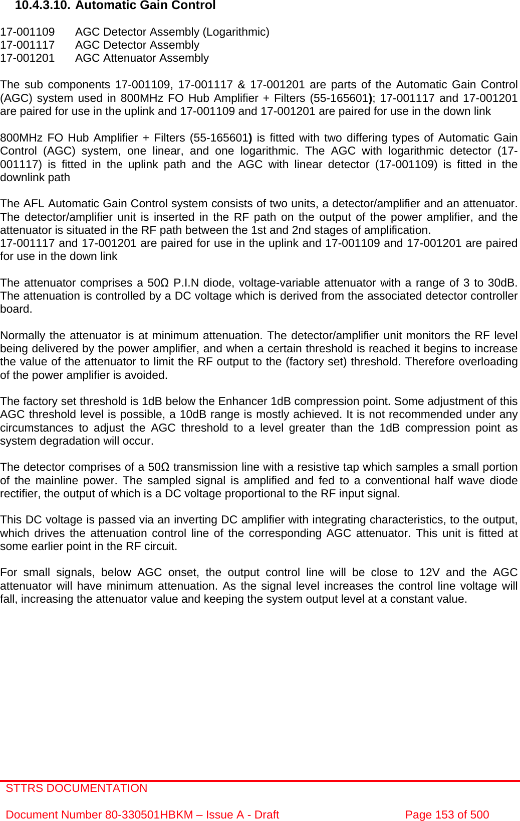 STTRS DOCUMENTATION  Document Number 80-330501HBKM – Issue A - Draft  Page 153 of 500   10.4.3.10. Automatic Gain Control  17-001109  AGC Detector Assembly (Logarithmic) 17-001117  AGC Detector Assembly  17-001201  AGC Attenuator Assembly   The sub components 17-001109, 17-001117 &amp; 17-001201 are parts of the Automatic Gain Control (AGC) system used in 800MHz FO Hub Amplifier + Filters (55-165601); 17-001117 and 17-001201 are paired for use in the uplink and 17-001109 and 17-001201 are paired for use in the down link  800MHz FO Hub Amplifier + Filters (55-165601) is fitted with two differing types of Automatic Gain Control (AGC) system, one linear, and one logarithmic. The AGC with logarithmic detector (17-001117) is fitted in the uplink path and the AGC with linear detector (17-001109) is fitted in the downlink path   The AFL Automatic Gain Control system consists of two units, a detector/amplifier and an attenuator. The detector/amplifier unit is inserted in the RF path on the output of the power amplifier, and the attenuator is situated in the RF path between the 1st and 2nd stages of amplification.  17-001117 and 17-001201 are paired for use in the uplink and 17-001109 and 17-001201 are paired for use in the down link  The attenuator comprises a 50Ω P.I.N diode, voltage-variable attenuator with a range of 3 to 30dB. The attenuation is controlled by a DC voltage which is derived from the associated detector controller board.  Normally the attenuator is at minimum attenuation. The detector/amplifier unit monitors the RF level being delivered by the power amplifier, and when a certain threshold is reached it begins to increase the value of the attenuator to limit the RF output to the (factory set) threshold. Therefore overloading of the power amplifier is avoided.  The factory set threshold is 1dB below the Enhancer 1dB compression point. Some adjustment of this AGC threshold level is possible, a 10dB range is mostly achieved. It is not recommended under any circumstances to adjust the AGC threshold to a level greater than the 1dB compression point as system degradation will occur.  The detector comprises of a 50Ω transmission line with a resistive tap which samples a small portion of the mainline power. The sampled signal is amplified and fed to a conventional half wave diode rectifier, the output of which is a DC voltage proportional to the RF input signal.  This DC voltage is passed via an inverting DC amplifier with integrating characteristics, to the output, which drives the attenuation control line of the corresponding AGC attenuator. This unit is fitted at some earlier point in the RF circuit.  For small signals, below AGC onset, the output control line will be close to 12V and the AGC attenuator will have minimum attenuation. As the signal level increases the control line voltage will fall, increasing the attenuator value and keeping the system output level at a constant value. 