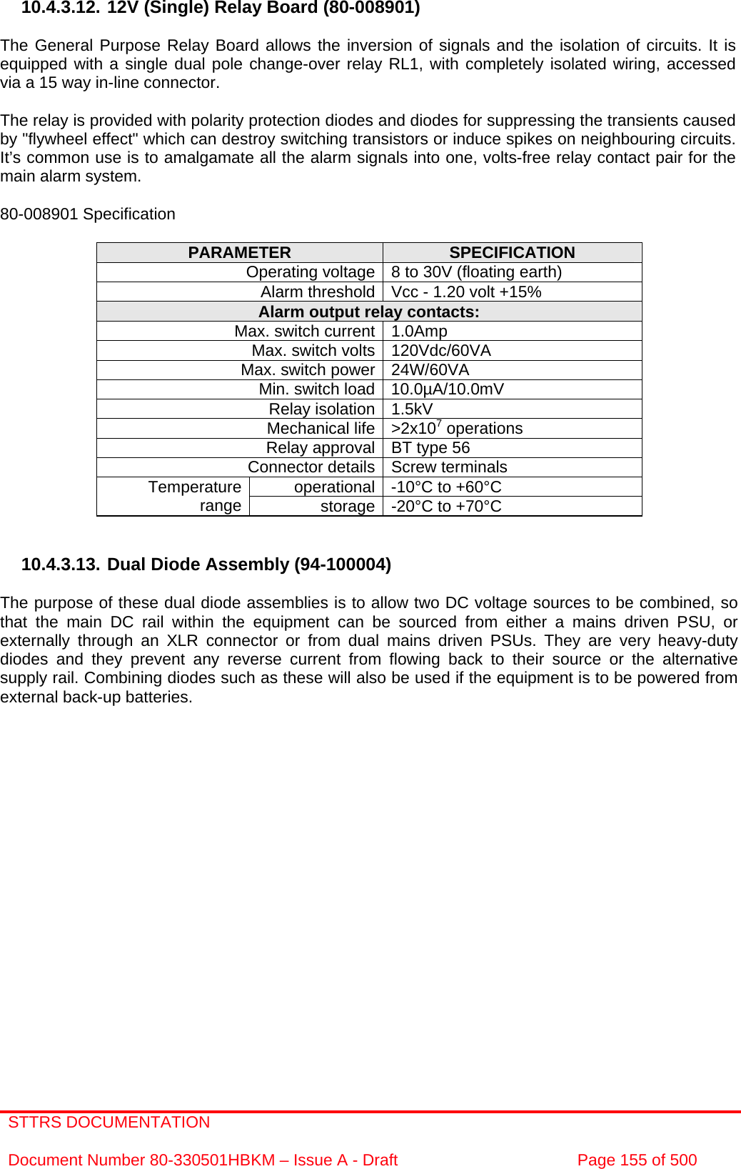 STTRS DOCUMENTATION  Document Number 80-330501HBKM – Issue A - Draft  Page 155 of 500   10.4.3.12. 12V (Single) Relay Board (80-008901)  The General Purpose Relay Board allows the inversion of signals and the isolation of circuits. It is equipped with a single dual pole change-over relay RL1, with completely isolated wiring, accessed via a 15 way in-line connector.  The relay is provided with polarity protection diodes and diodes for suppressing the transients caused by &quot;flywheel effect&quot; which can destroy switching transistors or induce spikes on neighbouring circuits. It’s common use is to amalgamate all the alarm signals into one, volts-free relay contact pair for the main alarm system.  80-008901 Specification  PARAMETER  SPECIFICATION Operating voltage 8 to 30V (floating earth) Alarm threshold Vcc - 1.20 volt +15% Alarm output relay contacts: Max. switch current 1.0Amp Max. switch volts 120Vdc/60VA Max. switch power 24W/60VA Min. switch load 10.0µA/10.0mV Relay isolation 1.5kV Mechanical life &gt;2x107 operations Relay approval BT type 56 Connector details Screw terminals operational -10°C to +60°C Temperature range  storage -20°C to +70°C   10.4.3.13. Dual Diode Assembly (94-100004)  The purpose of these dual diode assemblies is to allow two DC voltage sources to be combined, so that the main DC rail within the equipment can be sourced from either a mains driven PSU, or externally through an XLR connector or from dual mains driven PSUs. They are very heavy-duty diodes and they prevent any reverse current from flowing back to their source or the alternative supply rail. Combining diodes such as these will also be used if the equipment is to be powered from external back-up batteries.  