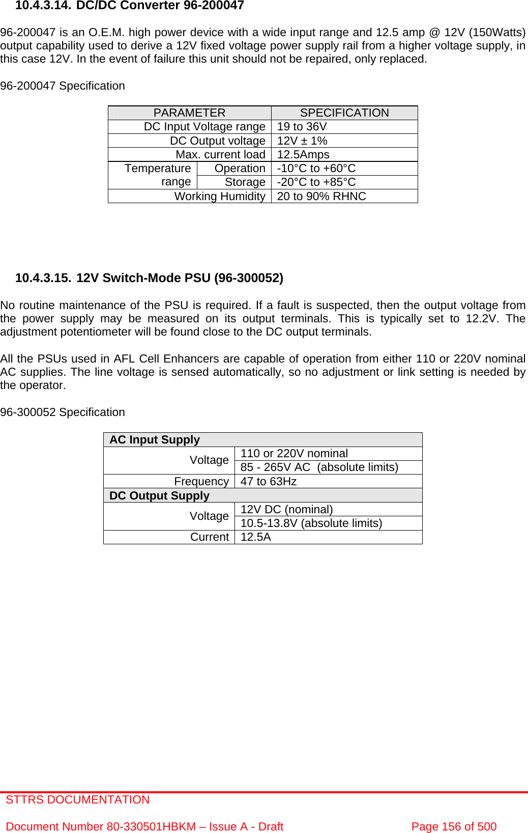 STTRS DOCUMENTATION  Document Number 80-330501HBKM – Issue A - Draft  Page 156 of 500   10.4.3.14. DC/DC Converter 96-200047  96-200047 is an O.E.M. high power device with a wide input range and 12.5 amp @ 12V (150Watts) output capability used to derive a 12V fixed voltage power supply rail from a higher voltage supply, in this case 12V. In the event of failure this unit should not be repaired, only replaced.  96-200047 Specification  PARAMETER  SPECIFICATION DC Input Voltage range 19 to 36V DC Output voltage 12V ± 1% Max. current load 12.5Amps Operation -10°C to +60°C Temperature range  Storage -20°C to +85°C Working Humidity 20 to 90% RHNC      10.4.3.15. 12V Switch-Mode PSU (96-300052)  No routine maintenance of the PSU is required. If a fault is suspected, then the output voltage from the power supply may be measured on its output terminals. This is typically set to 12.2V. The adjustment potentiometer will be found close to the DC output terminals.  All the PSUs used in AFL Cell Enhancers are capable of operation from either 110 or 220V nominal AC supplies. The line voltage is sensed automatically, so no adjustment or link setting is needed by the operator.  96-300052 Specification  AC Input Supply  110 or 220V nominal Voltage 85 - 265V AC  (absolute limits) Frequency 47 to 63Hz DC Output Supply  12V DC (nominal) Voltage 10.5-13.8V (absolute limits) Current 12.5A   