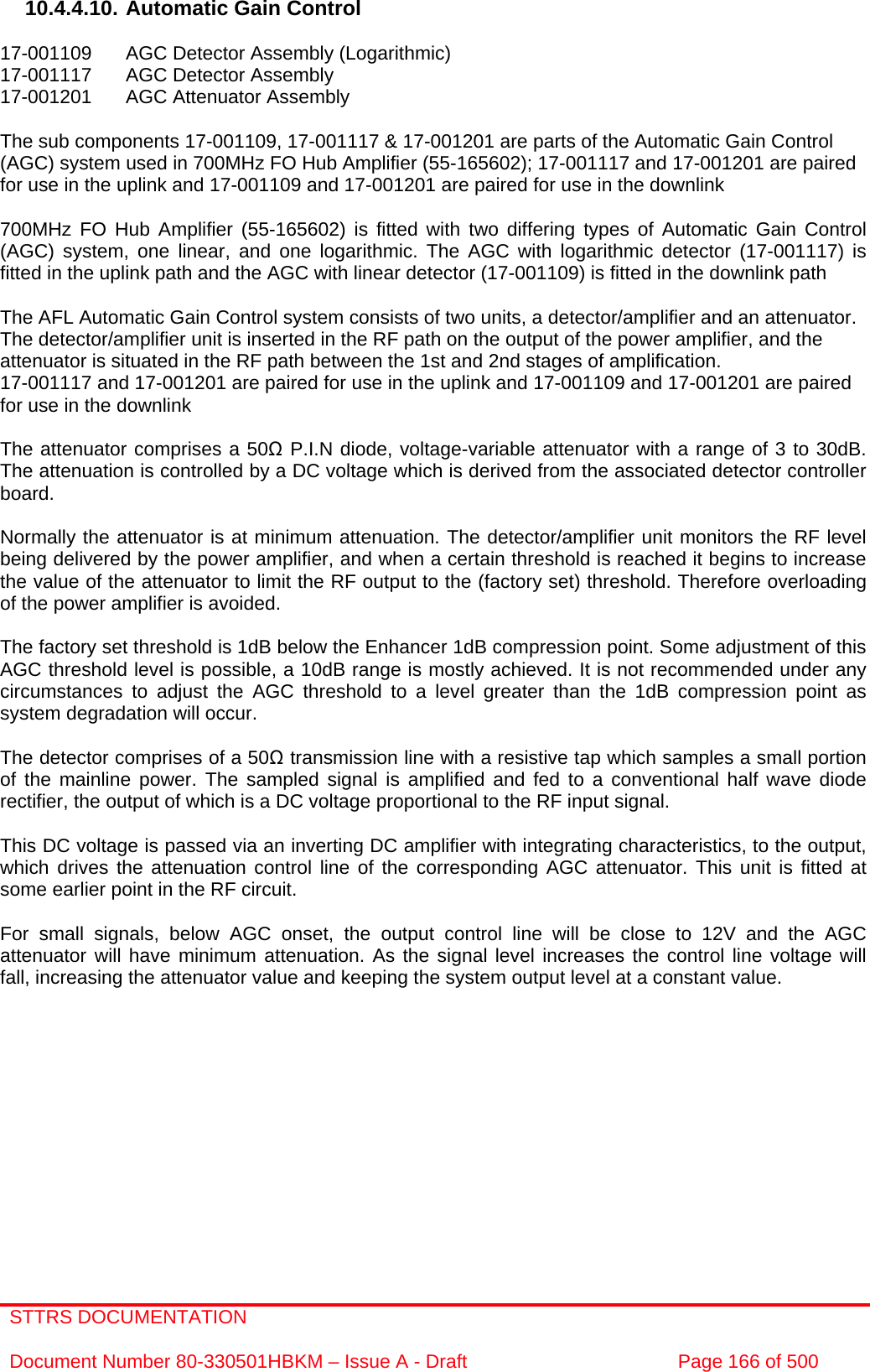 STTRS DOCUMENTATION  Document Number 80-330501HBKM – Issue A - Draft  Page 166 of 500   10.4.4.10. Automatic Gain Control  17-001109  AGC Detector Assembly (Logarithmic) 17-001117  AGC Detector Assembly  17-001201  AGC Attenuator Assembly   The sub components 17-001109, 17-001117 &amp; 17-001201 are parts of the Automatic Gain Control (AGC) system used in 700MHz FO Hub Amplifier (55-165602); 17-001117 and 17-001201 are paired for use in the uplink and 17-001109 and 17-001201 are paired for use in the downlink  700MHz FO Hub Amplifier (55-165602) is fitted with two differing types of Automatic Gain Control (AGC) system, one linear, and one logarithmic. The AGC with logarithmic detector (17-001117) is fitted in the uplink path and the AGC with linear detector (17-001109) is fitted in the downlink path   The AFL Automatic Gain Control system consists of two units, a detector/amplifier and an attenuator. The detector/amplifier unit is inserted in the RF path on the output of the power amplifier, and the attenuator is situated in the RF path between the 1st and 2nd stages of amplification.  17-001117 and 17-001201 are paired for use in the uplink and 17-001109 and 17-001201 are paired for use in the downlink  The attenuator comprises a 50Ω P.I.N diode, voltage-variable attenuator with a range of 3 to 30dB. The attenuation is controlled by a DC voltage which is derived from the associated detector controller board.  Normally the attenuator is at minimum attenuation. The detector/amplifier unit monitors the RF level being delivered by the power amplifier, and when a certain threshold is reached it begins to increase the value of the attenuator to limit the RF output to the (factory set) threshold. Therefore overloading of the power amplifier is avoided.  The factory set threshold is 1dB below the Enhancer 1dB compression point. Some adjustment of this AGC threshold level is possible, a 10dB range is mostly achieved. It is not recommended under any circumstances to adjust the AGC threshold to a level greater than the 1dB compression point as system degradation will occur.  The detector comprises of a 50Ω transmission line with a resistive tap which samples a small portion of the mainline power. The sampled signal is amplified and fed to a conventional half wave diode rectifier, the output of which is a DC voltage proportional to the RF input signal.  This DC voltage is passed via an inverting DC amplifier with integrating characteristics, to the output, which drives the attenuation control line of the corresponding AGC attenuator. This unit is fitted at some earlier point in the RF circuit.  For small signals, below AGC onset, the output control line will be close to 12V and the AGC attenuator will have minimum attenuation. As the signal level increases the control line voltage will fall, increasing the attenuator value and keeping the system output level at a constant value. 