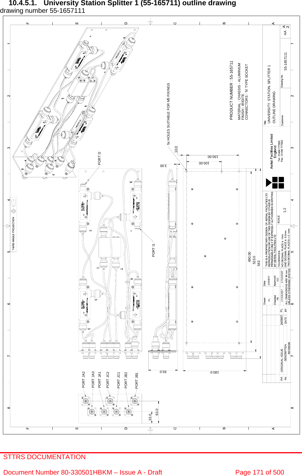 STTRS DOCUMENTATION  Document Number 80-330501HBKM – Issue A - Draft  Page 171 of 500  UNIVERSITY  STATION. SPLITTER 11:2 55-1657111PB17/10/2007GD17/10/2007AA24/09/07OUTLINE DRAWINGPL490.00150.00100.00PORT JA2PORT JA3PORT JA1PORT JC2PORT JC1PORT JB2PORT JB1PORT I1PORT I25x HOLES SUITABLE FOR M5 FIXINGS10.083.0543523.0PRODUCT NUMBER : 55-165711MATERIAL : CHASSIS - ALUMINIUMFINISH : IRIDITECONNECTORS : &apos;N&apos; TYPE SOCKET180.0AA ORIGINAL ISSUE PL3.0033.063.0 10.4.5.1.  University Station Splitter 1 (55-165711) outline drawing drawing number 55-1657111                                                   