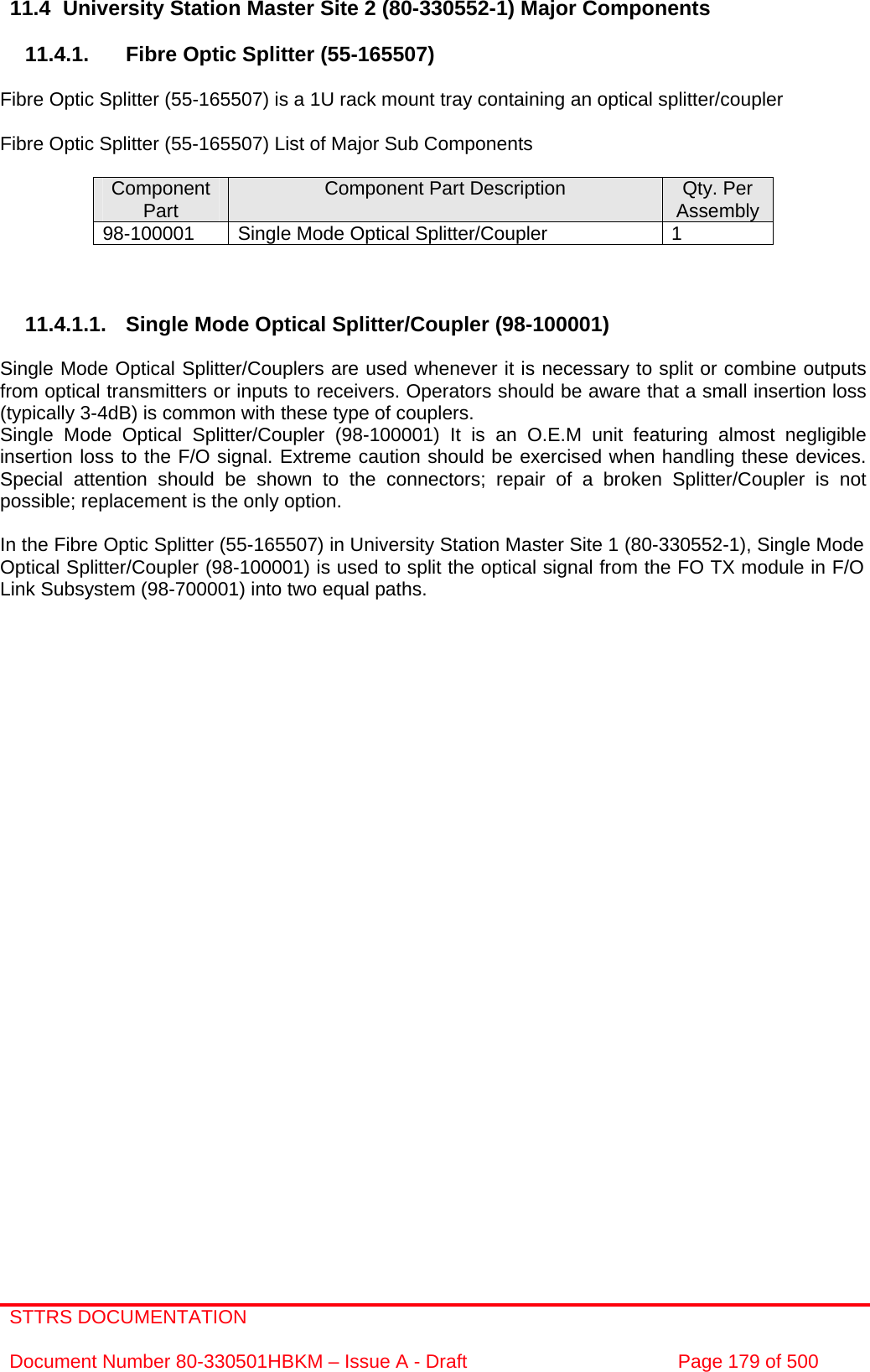 STTRS DOCUMENTATION  Document Number 80-330501HBKM – Issue A - Draft  Page 179 of 500   11.4  University Station Master Site 2 (80-330552-1) Major Components  11.4.1.  Fibre Optic Splitter (55-165507)  Fibre Optic Splitter (55-165507) is a 1U rack mount tray containing an optical splitter/coupler  Fibre Optic Splitter (55-165507) List of Major Sub Components  Component Part  Component Part Description  Qty. Per Assembly 98-100001  Single Mode Optical Splitter/Coupler  1    11.4.1.1.  Single Mode Optical Splitter/Coupler (98-100001)  Single Mode Optical Splitter/Couplers are used whenever it is necessary to split or combine outputs from optical transmitters or inputs to receivers. Operators should be aware that a small insertion loss (typically 3-4dB) is common with these type of couplers.  Single Mode Optical Splitter/Coupler (98-100001) It is an O.E.M unit featuring almost negligible insertion loss to the F/O signal. Extreme caution should be exercised when handling these devices. Special attention should be shown to the connectors; repair of a broken Splitter/Coupler is not possible; replacement is the only option.  In the Fibre Optic Splitter (55-165507) in University Station Master Site 1 (80-330552-1), Single Mode Optical Splitter/Coupler (98-100001) is used to split the optical signal from the FO TX module in F/O Link Subsystem (98-700001) into two equal paths.                                